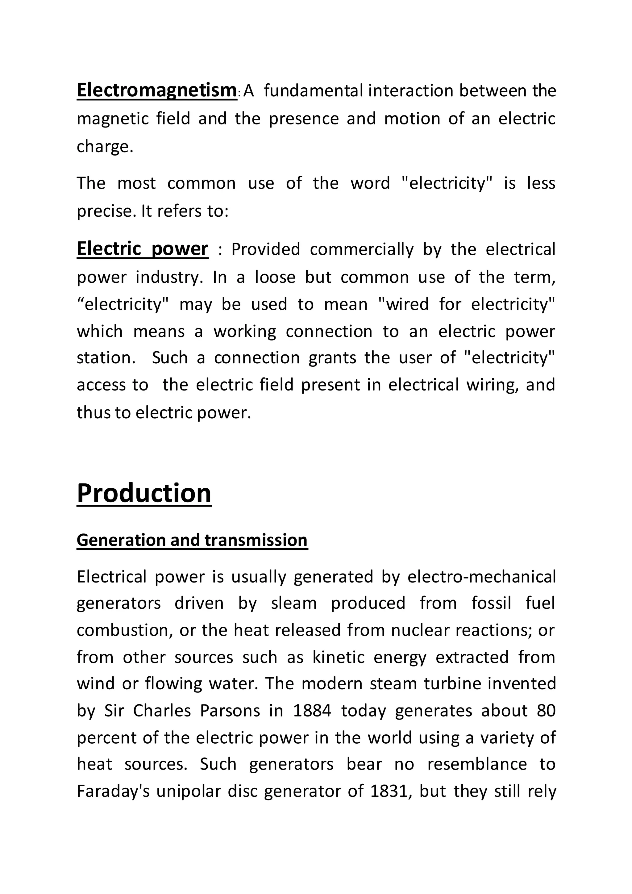 Electromagnetism: A fundamental interaction between the
magnetic field and the presence and motion of an electric
charge.
The most common use of the word "electricity" is less
precise. It refers to:
Electric power : Provided commercially by the electrical
power industry. In a loose but common use of the term,
“electricity" may be used to mean "wired for electricity"
which means a working connection to an electric power
station. Such a connection grants the user of "electricity"
access to the electric field present in electrical wiring, and
thus to electric power.
Production
Generation and transmission
Electrical power is usually generated by electro-mechanical
generators driven by sleam produced from fossil fuel
combustion, or the heat released from nuclear reactions; or
from other sources such as kinetic energy extracted from
wind or flowing water. The modern steam turbine invented
by Sir Charles Parsons in 1884 today generates about 80
percent of the electric power in the world using a variety of
heat sources. Such generators bear no resemblance to
Faraday's unipolar disc generator of 1831, but they still rely
 