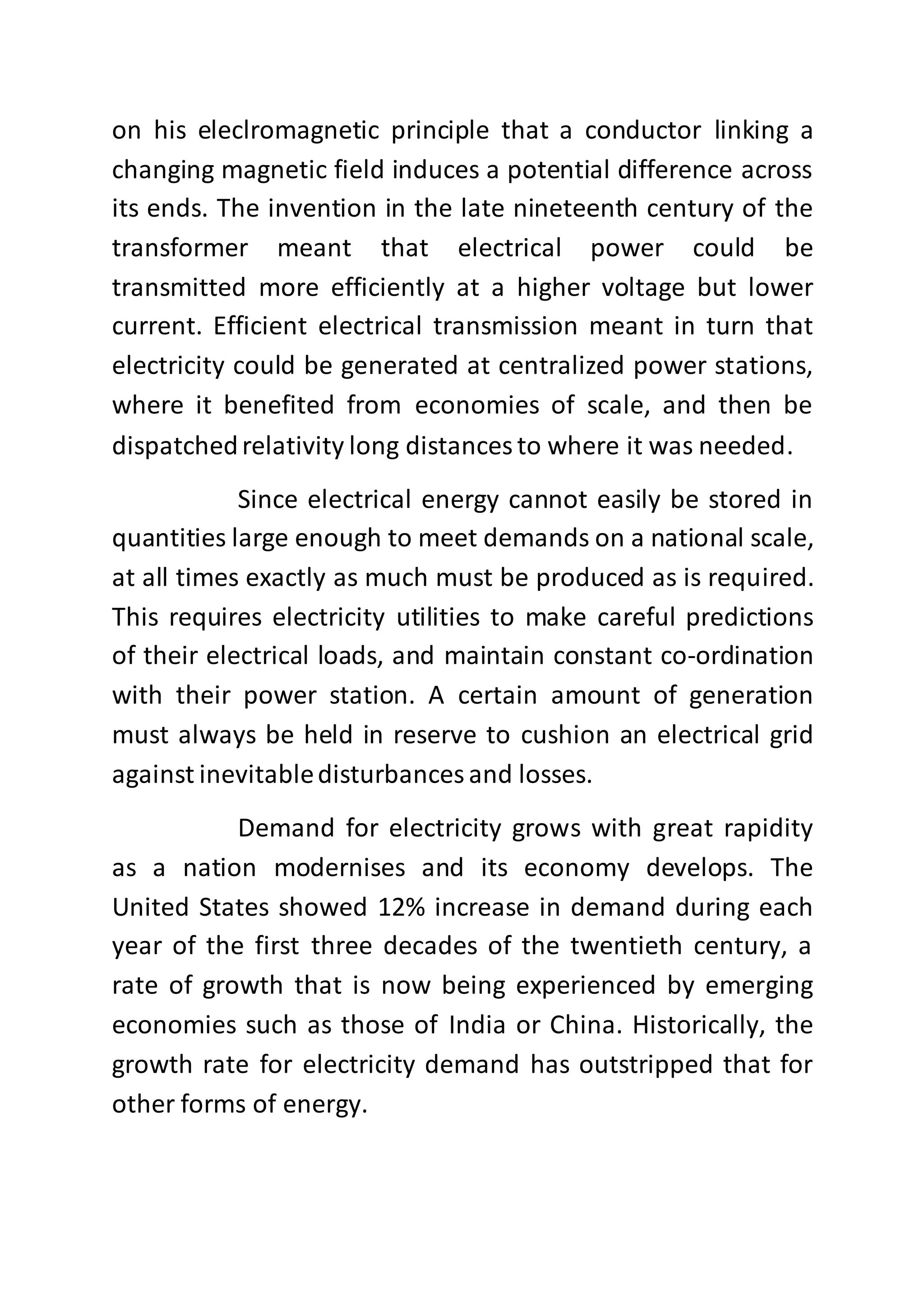 on his eleclromagnetic principle that a conductor linking a
changing magnetic field induces a potential difference across
its ends. The invention in the late nineteenth century of the
transformer meant that electrical power could be
transmitted more efficiently at a higher voltage but lower
current. Efficient electrical transmission meant in turn that
electricity could be generated at centralized power stations,
where it benefited from economies of scale, and then be
dispatchedrelativity long distances to where it was needed.
Since electrical energy cannot easily be stored in
quantities large enough to meet demands on a national scale,
at all times exactly as much must be produced as is required.
This requires electricity utilities to make careful predictions
of their electrical loads, and maintain constant co-ordination
with their power station. A certain amount of generation
must always be held in reserve to cushion an electrical grid
against inevitabledisturbances and losses.
Demand for electricity grows with great rapidity
as a nation modernises and its economy develops. The
United States showed 12% increase in demand during each
year of the first three decades of the twentieth century, a
rate of growth that is now being experienced by emerging
economies such as those of India or China. Historically, the
growth rate for electricity demand has outstripped that for
other forms of energy.
 