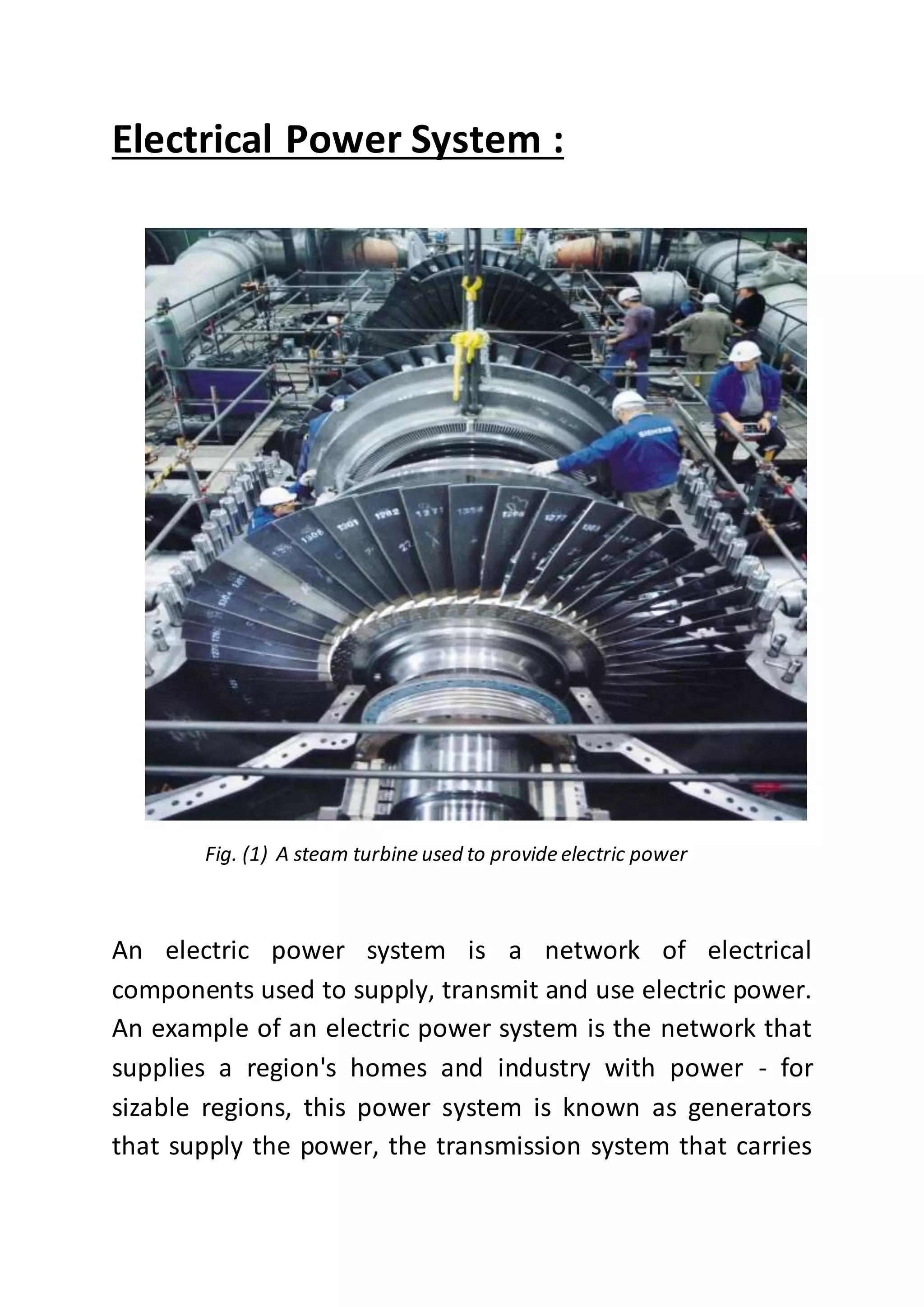 Electrical Power System :
Fig. (1) A steam turbine used to provide electric power
An electric power system is a network of electrical
components used to supply, transmit and use electric power.
An example of an electric power system is the network that
supplies a region's homes and industry with power - for
sizable regions, this power system is known as generators
that supply the power, the transmission system that carries
 