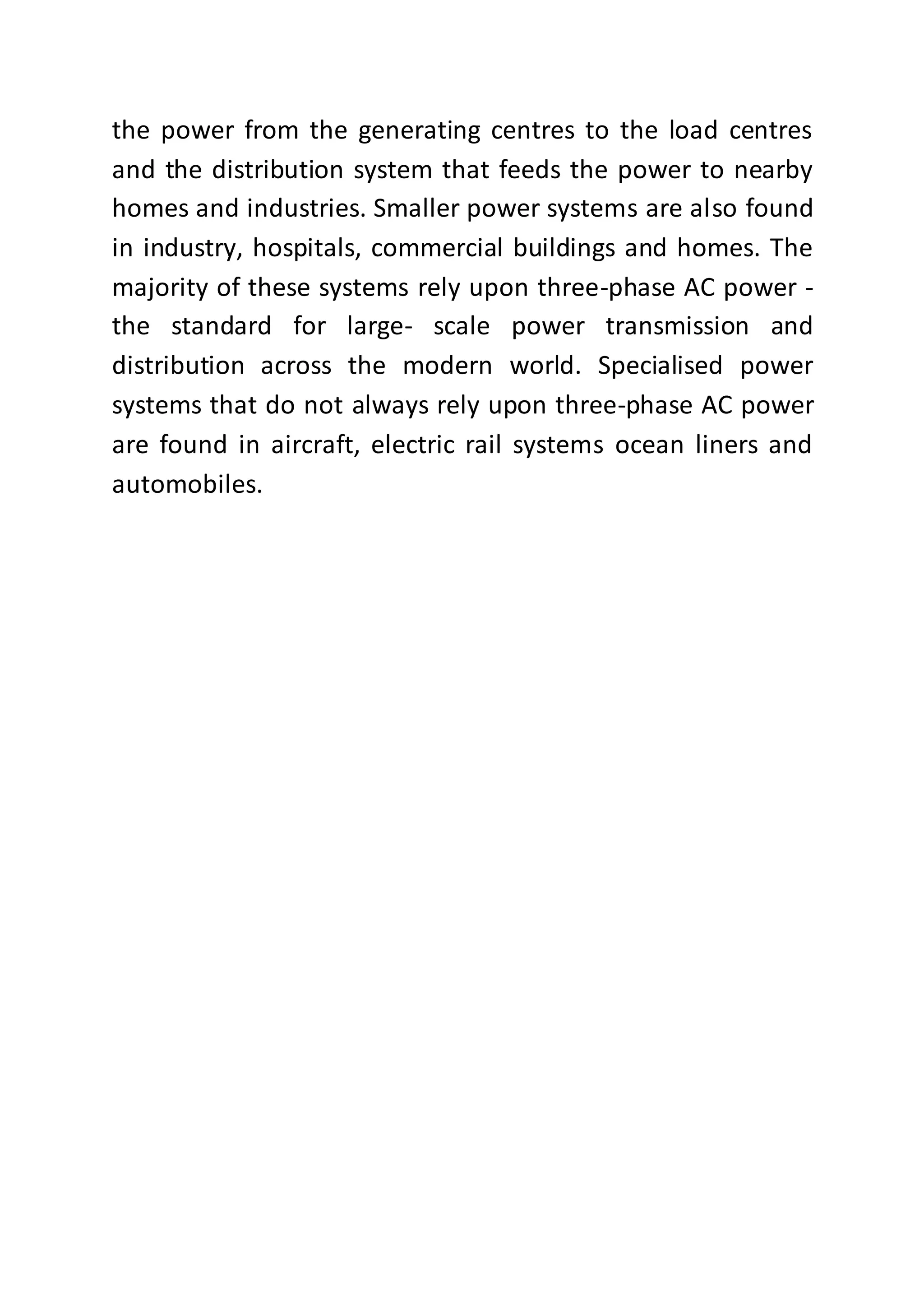 the power from the generating centres to the load centres
and the distribution system that feeds the power to nearby
homes and industries. Smaller power systems are also found
in industry, hospitals, commercial buildings and homes. The
majority of these systems rely upon three-phase AC power -
the standard for large- scale power transmission and
distribution across the modern world. Specialised power
systems that do not always rely upon three-phase AC power
are found in aircraft, electric rail systems ocean liners and
automobiles.
 