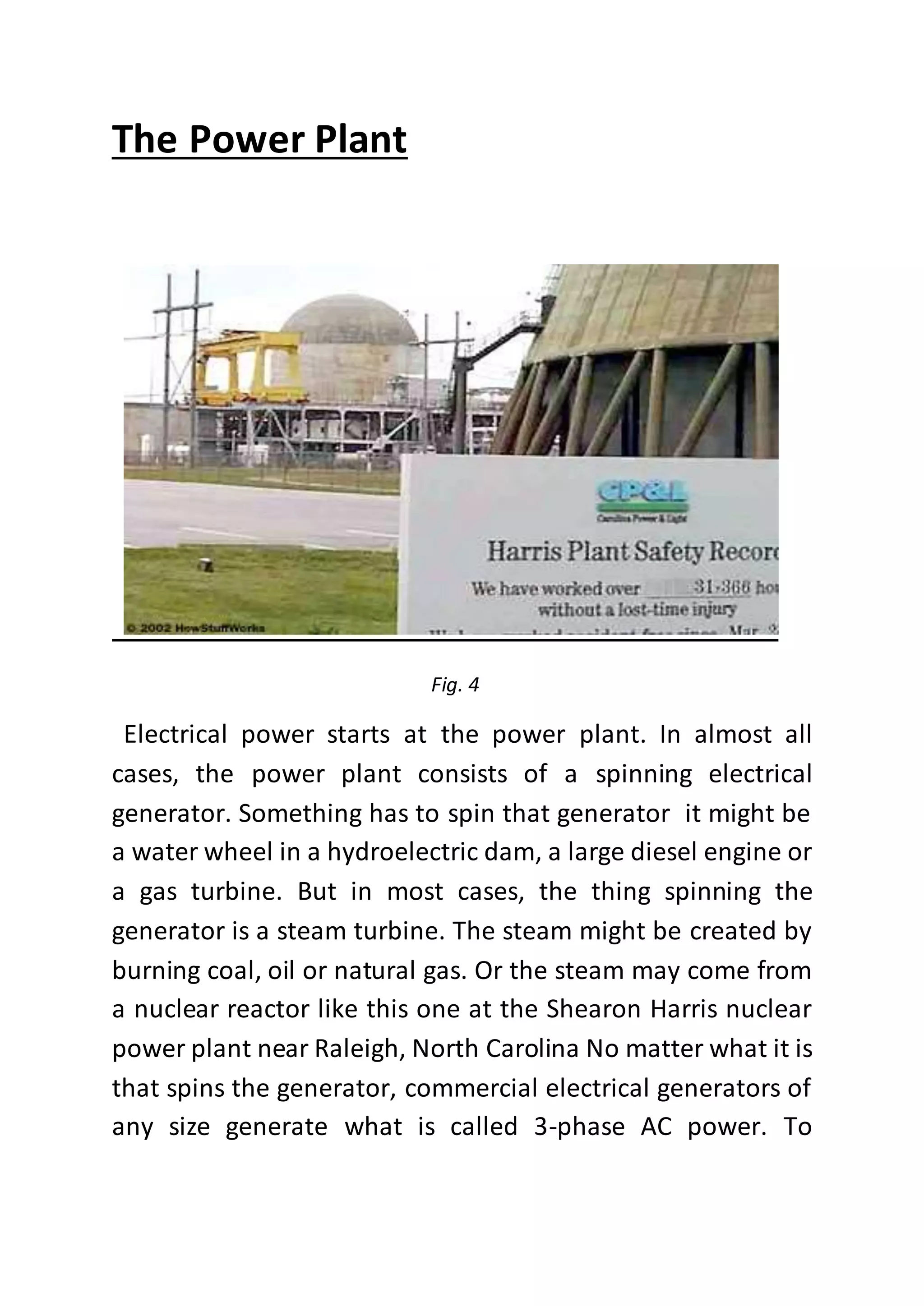 The Power Plant
Fig. 4
Electrical power starts at the power plant. In almost all
cases, the power plant consists of a spinning electrical
generator. Something has to spin that generator it might be
a water wheel in a hydroelectric dam, a large diesel engine or
a gas turbine. But in most cases, the thing spinning the
generator is a steam turbine. The steam might be created by
burning coal, oil or natural gas. Or the steam may come from
a nuclear reactor like this one at the Shearon Harris nuclear
power plant near Raleigh, North Carolina No matter what it is
that spins the generator, commercial electrical generators of
any size generate what is called 3-phase AC power. To
 