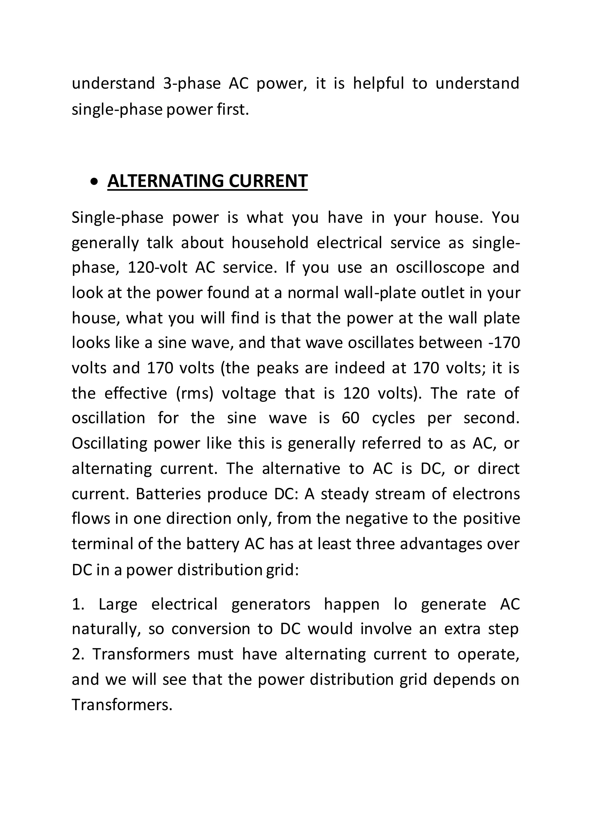 understand 3-phase AC power, it is helpful to understand
single-phase power first.
 ALTERNATING CURRENT
Single-phase power is what you have in your house. You
generally talk about household electrical service as single-
phase, 120-volt AC service. If you use an oscilloscope and
look at the power found at a normal wall-plate outlet in your
house, what you will find is that the power at the wall plate
looks like a sine wave, and that wave oscillates between -170
volts and 170 volts (the peaks are indeed at 170 volts; it is
the effective (rms) voltage that is 120 volts). The rate of
oscillation for the sine wave is 60 cycles per second.
Oscillating power like this is generally referred to as AC, or
alternating current. The alternative to AC is DC, or direct
current. Batteries produce DC: A steady stream of electrons
flows in one direction only, from the negative to the positive
terminal of the battery AC has at least three advantages over
DC in a power distribution grid:
1. Large electrical generators happen lo generate AC
naturally, so conversion to DC would involve an extra step
2. Transformers must have alternating current to operate,
and we will see that the power distribution grid depends on
Transformers.
 