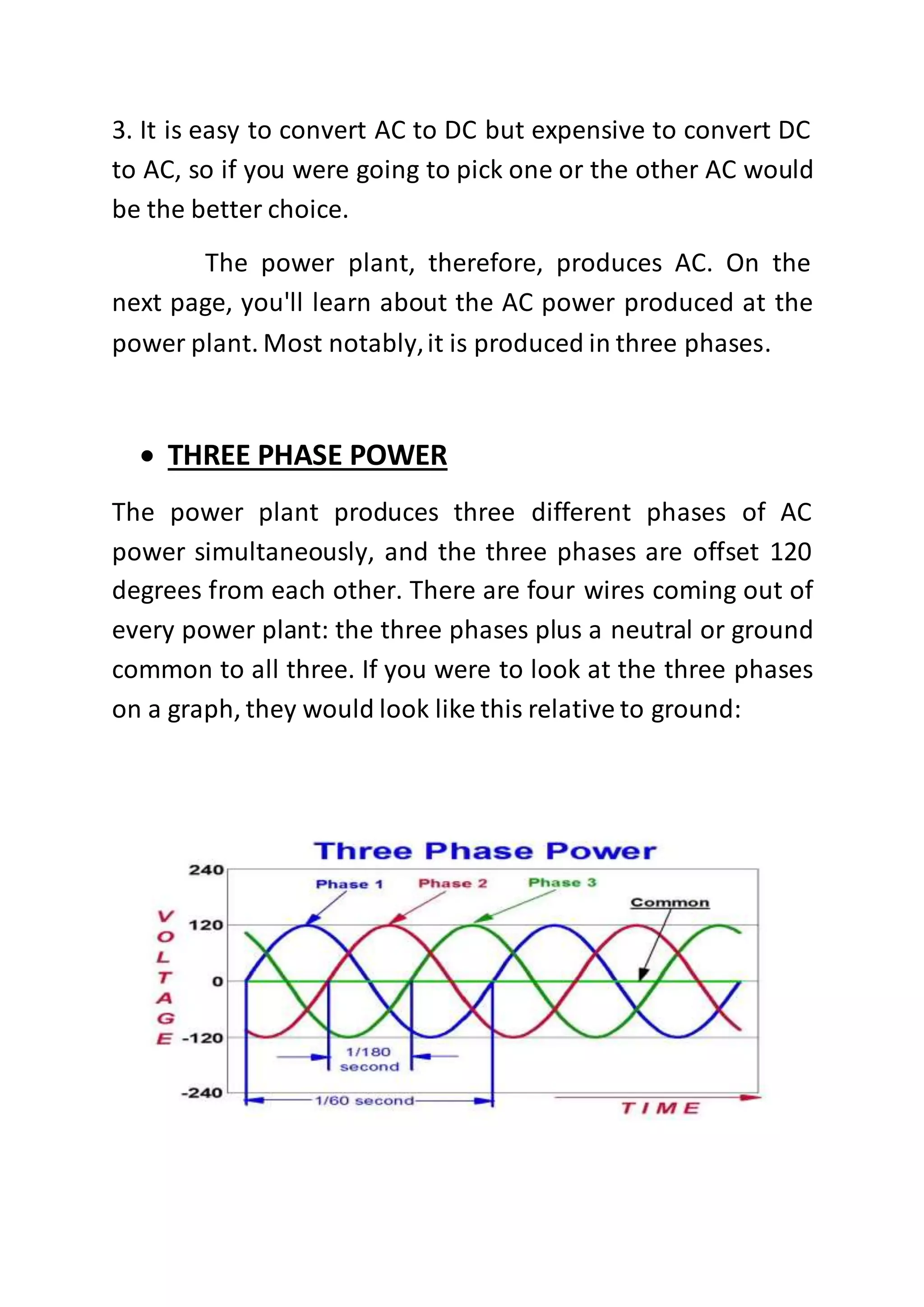 3. It is easy to convert AC to DC but expensive to convert DC
to AC, so if you were going to pick one or the other AC would
be the better choice.
The power plant, therefore, produces AC. On the
next page, you'll learn about the AC power produced at the
power plant. Most notably,it is produced in three phases.
 THREE PHASE POWER
The power plant produces three different phases of AC
power simultaneously, and the three phases are offset 120
degrees from each other. There are four wires coming out of
every power plant: the three phases plus a neutral or ground
common to all three. If you were to look at the three phases
on a graph, they would look like this relative to ground:
 