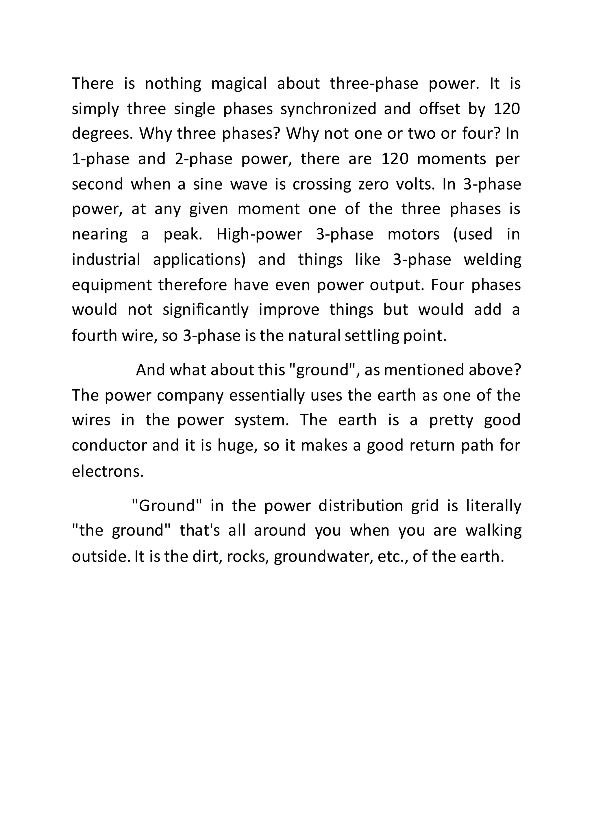 There is nothing magical about three-phase power. It is
simply three single phases synchronized and offset by 120
degrees. Why three phases? Why not one or two or four? In
1-phase and 2-phase power, there are 120 moments per
second when a sine wave is crossing zero volts. In 3-phase
power, at any given moment one of the three phases is
nearing a peak. High-power 3-phase motors (used in
industrial applications) and things like 3-phase welding
equipment therefore have even power output. Four phases
would not significantly improve things but would add a
fourth wire, so 3-phase is the natural settling point.
And what about this "ground", as mentioned above?
The power company essentially uses the earth as one of the
wires in the power system. The earth is a pretty good
conductor and it is huge, so it makes a good return path for
electrons.
"Ground" in the power distribution grid is literally
"the ground" that's all around you when you are walking
outside. It is the dirt, rocks, groundwater, etc., of the earth.
 