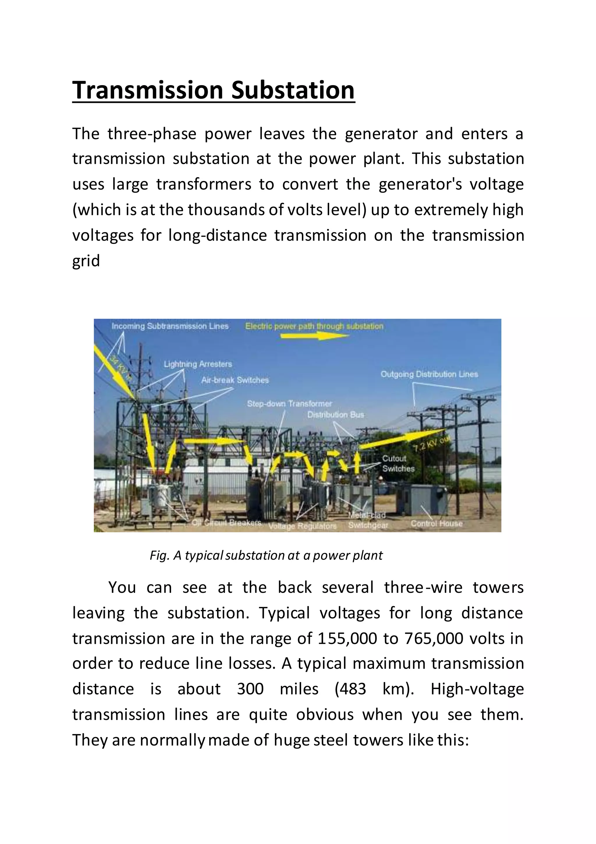 Transmission Substation
The three-phase power leaves the generator and enters a
transmission substation at the power plant. This substation
uses large transformers to convert the generator's voltage
(which is at the thousands of volts level) up to extremely high
voltages for long-distance transmission on the transmission
grid
Fig. A typicalsubstation at a power plant
You can see at the back several three-wire towers
leaving the substation. Typical voltages for long distance
transmission are in the range of 155,000 to 765,000 volts in
order to reduce line losses. A typical maximum transmission
distance is about 300 miles (483 km). High-voltage
transmission lines are quite obvious when you see them.
They are normallymade of huge steel towers like this:
 