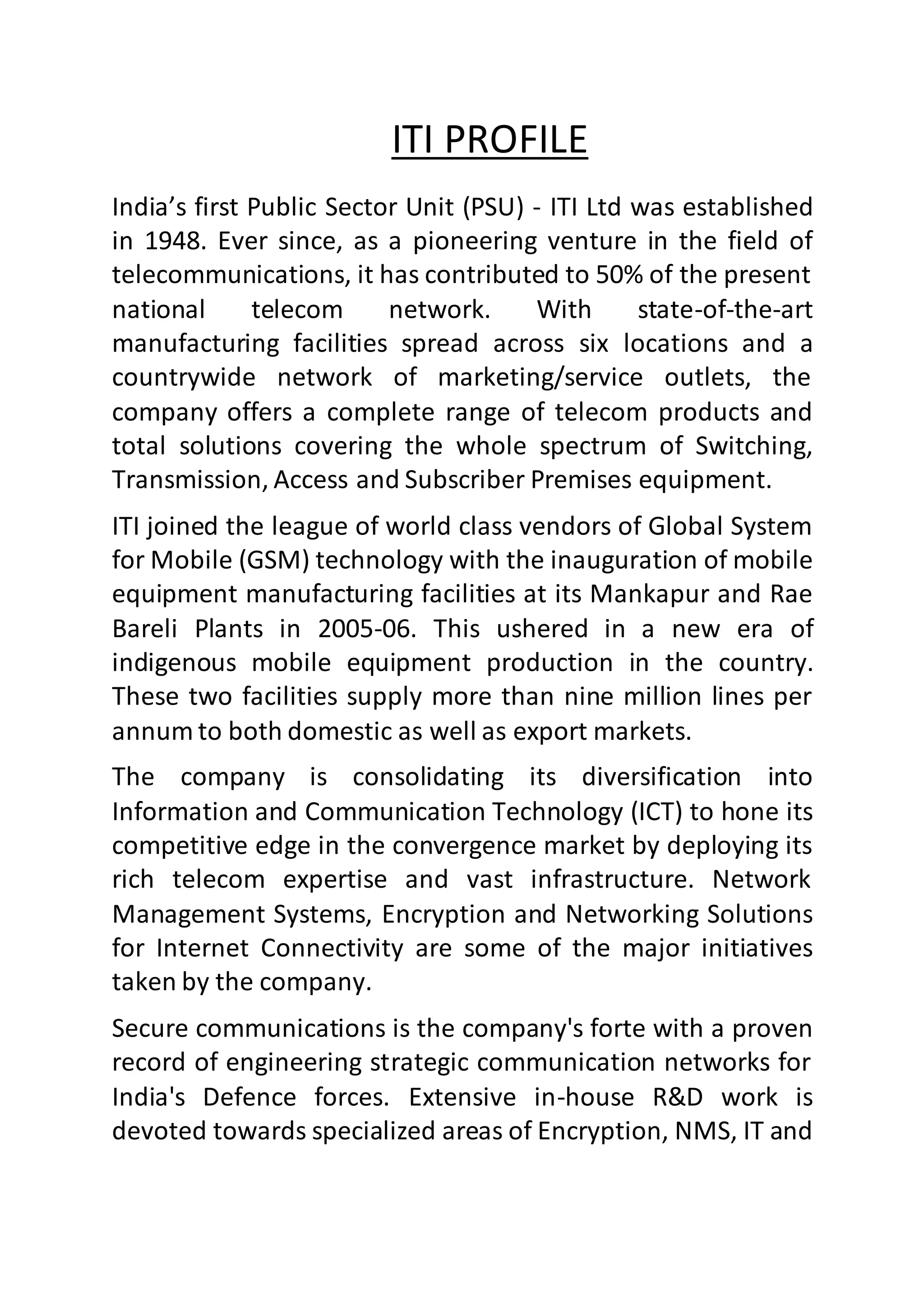 ITI PROFILE
India’s first Public Sector Unit (PSU) - ITI Ltd was established
in 1948. Ever since, as a pioneering venture in the field of
telecommunications, it has contributed to 50% of the present
national telecom network. With state-of-the-art
manufacturing facilities spread across six locations and a
countrywide network of marketing/service outlets, the
company offers a complete range of telecom products and
total solutions covering the whole spectrum of Switching,
Transmission, Access and Subscriber Premises equipment.
ITI joined the league of world class vendors of Global System
for Mobile (GSM) technology with the inauguration of mobile
equipment manufacturing facilities at its Mankapur and Rae
Bareli Plants in 2005-06. This ushered in a new era of
indigenous mobile equipment production in the country.
These two facilities supply more than nine million lines per
annum to both domestic as well as export markets.
The company is consolidating its diversification into
Information and Communication Technology (ICT) to hone its
competitive edge in the convergence market by deploying its
rich telecom expertise and vast infrastructure. Network
Management Systems, Encryption and Networking Solutions
for Internet Connectivity are some of the major initiatives
taken by the company.
Secure communications is the company's forte with a proven
record of engineering strategic communication networks for
India's Defence forces. Extensive in-house R&D work is
devoted towards specialized areas of Encryption, NMS, IT and
 