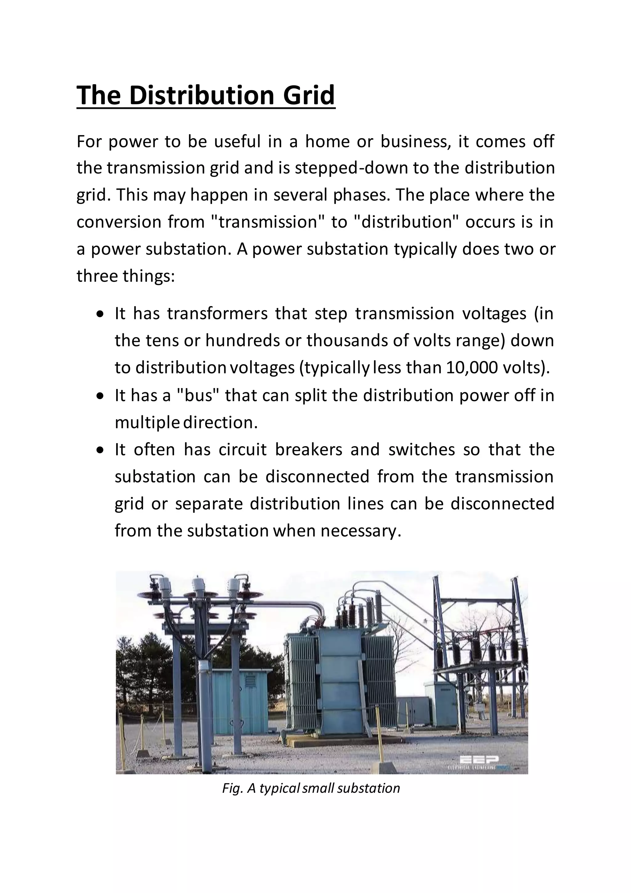 The Distribution Grid
For power to be useful in a home or business, it comes off
the transmission grid and is stepped-down to the distribution
grid. This may happen in several phases. The place where the
conversion from "transmission" to "distribution" occurs is in
a power substation. A power substation typically does two or
three things:
 It has transformers that step transmission voltages (in
the tens or hundreds or thousands of volts range) down
to distributionvoltages (typicallyless than 10,000 volts).
 It has a "bus" that can split the distribution power off in
multipledirection.
 It often has circuit breakers and switches so that the
substation can be disconnected from the transmission
grid or separate distribution lines can be disconnected
from the substation when necessary.
Fig. A typicalsmall substation
 