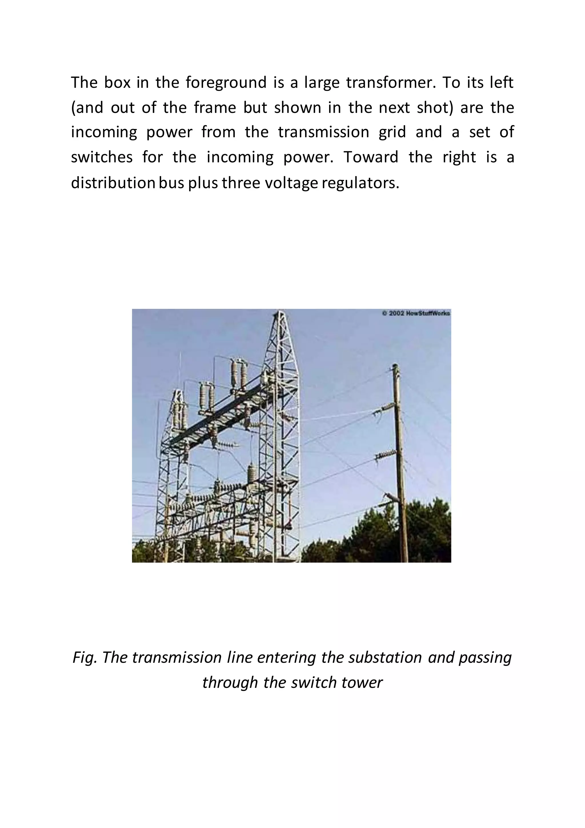 The box in the foreground is a large transformer. To its left
(and out of the frame but shown in the next shot) are the
incoming power from the transmission grid and a set of
switches for the incoming power. Toward the right is a
distributionbus plus three voltage regulators.
Fig. The transmission line entering the substation and passing
through the switch tower
 