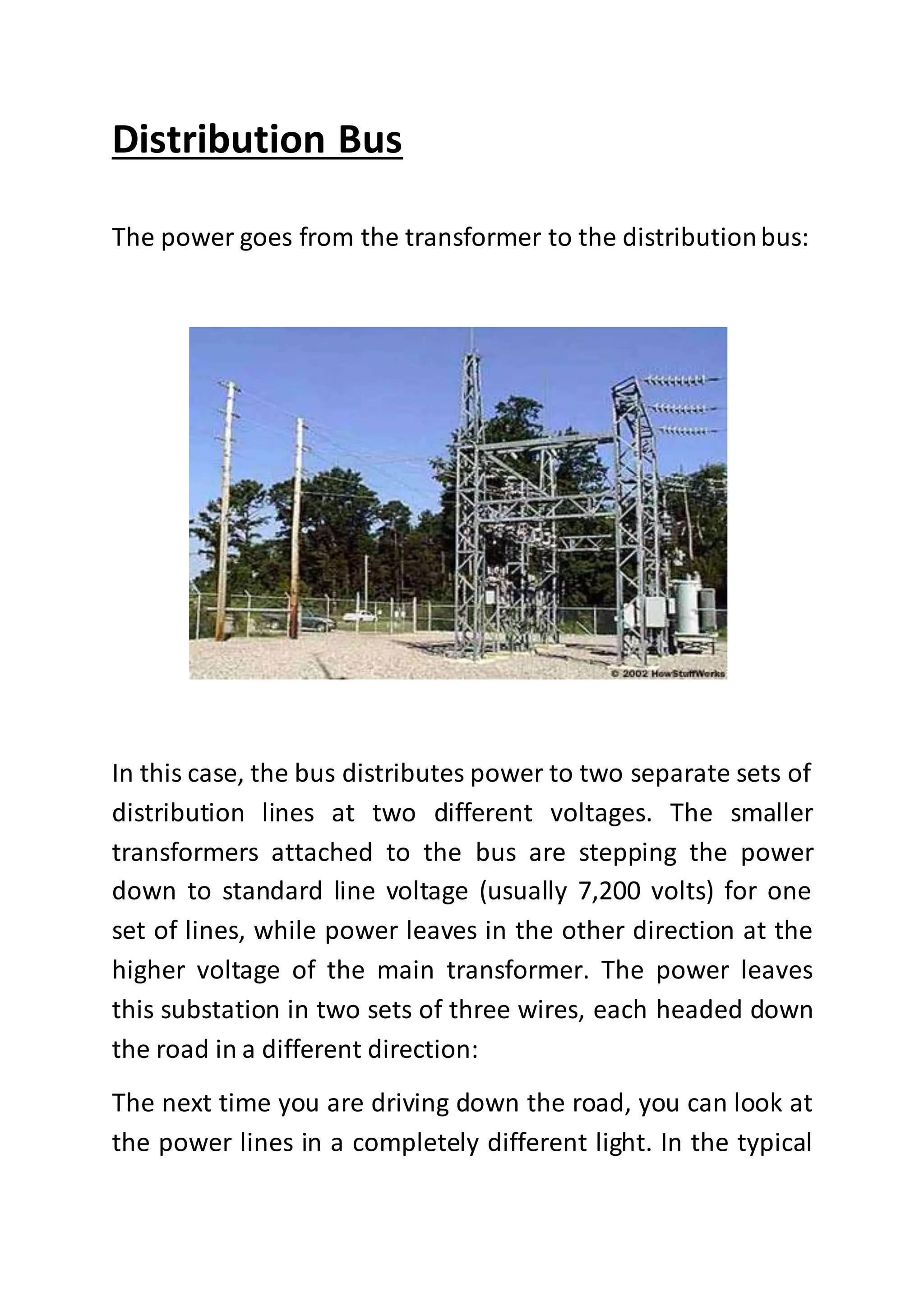 Distribution Bus
The power goes from the transformer to the distributionbus:
In this case, the bus distributes power to two separate sets of
distribution lines at two different voltages. The smaller
transformers attached to the bus are stepping the power
down to standard line voltage (usually 7,200 volts) for one
set of lines, while power leaves in the other direction at the
higher voltage of the main transformer. The power leaves
this substation in two sets of three wires, each headed down
the road in a different direction:
The next time you are driving down the road, you can look at
the power lines in a completely different light. In the typical
 