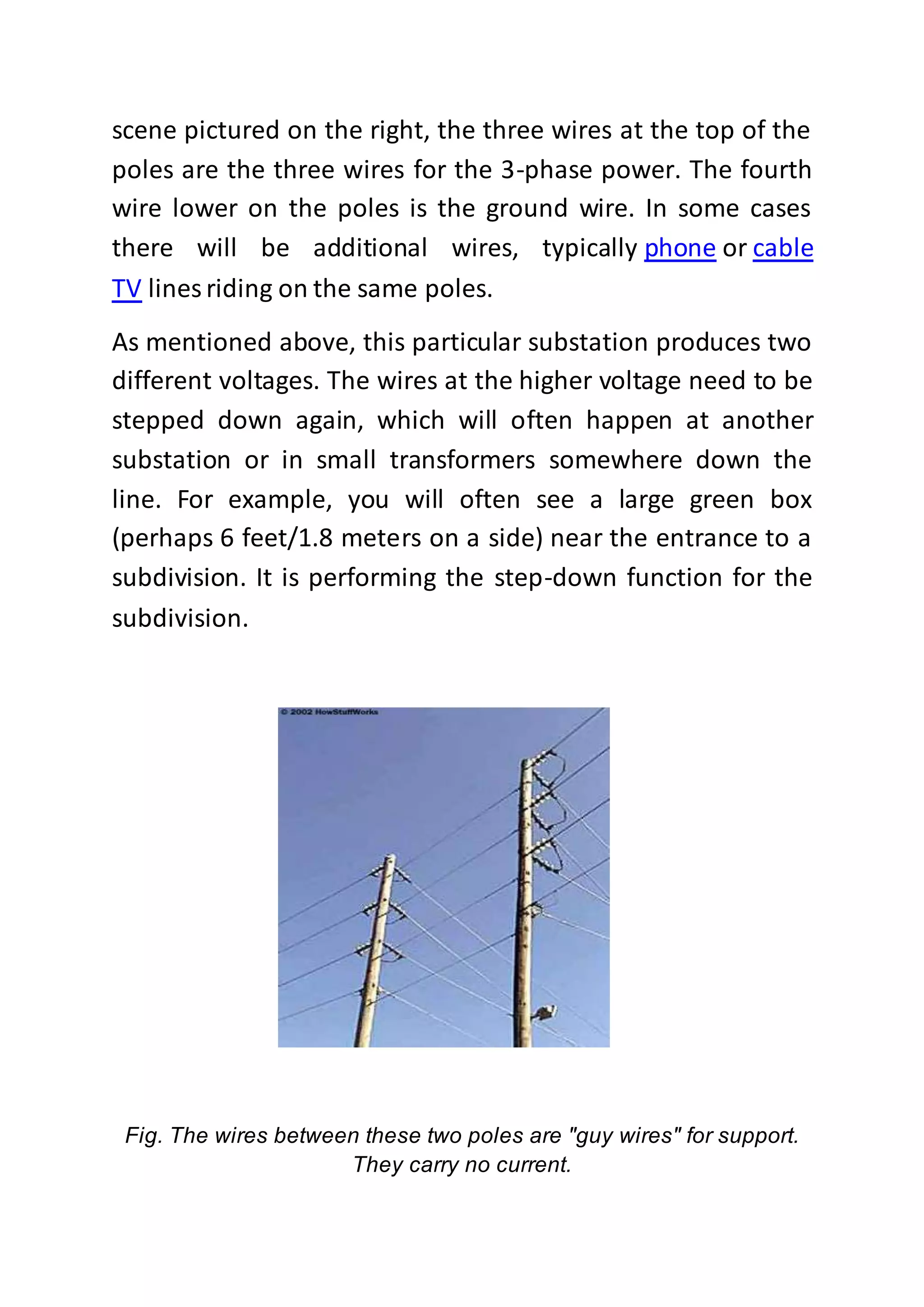 scene pictured on the right, the three wires at the top of the
poles are the three wires for the 3-phase power. The fourth
wire lower on the poles is the ground wire. In some cases
there will be additional wires, typically phone or cable
TV lines riding on the same poles.
As mentioned above, this particular substation produces two
different voltages. The wires at the higher voltage need to be
stepped down again, which will often happen at another
substation or in small transformers somewhere down the
line. For example, you will often see a large green box
(perhaps 6 feet/1.8 meters on a side) near the entrance to a
subdivision. It is performing the step-down function for the
subdivision.
Fig. The wires between these two poles are "guy wires" for support.
They carry no current.
 