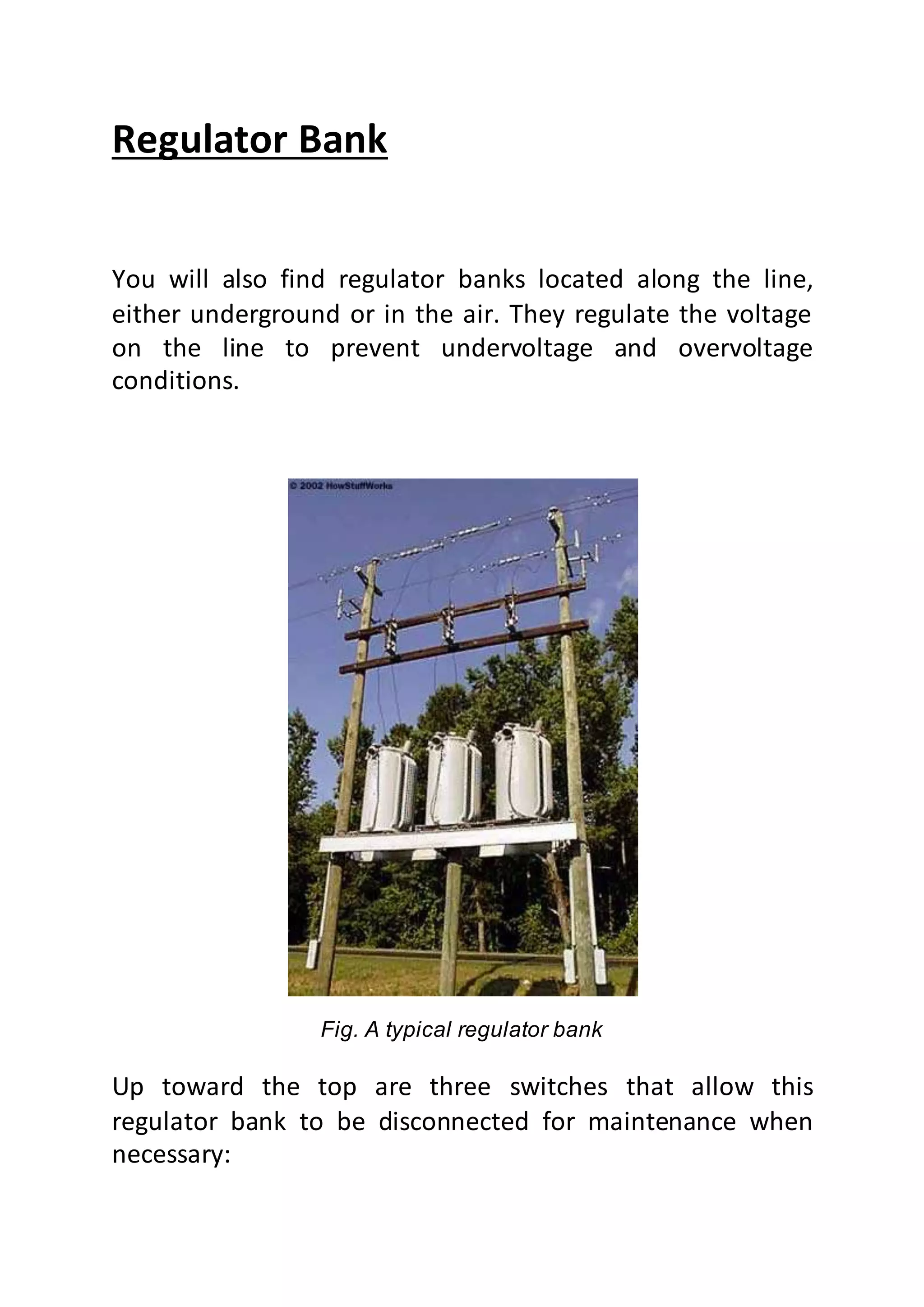 Regulator Bank
You will also find regulator banks located along the line,
either underground or in the air. They regulate the voltage
on the line to prevent undervoltage and overvoltage
conditions.
Fig. A typical regulator bank
Up toward the top are three switches that allow this
regulator bank to be disconnected for maintenance when
necessary:
 