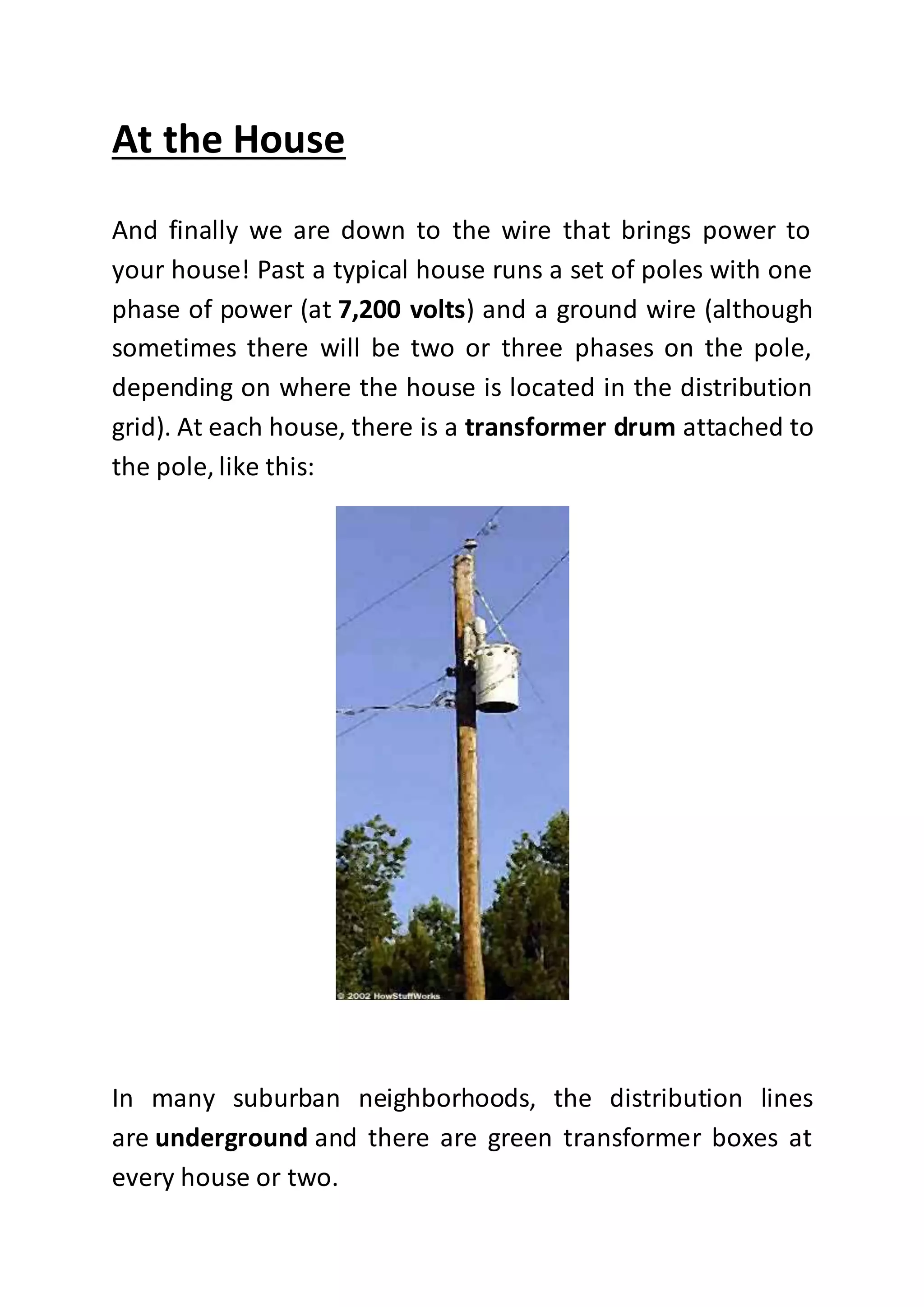 At the House
And finally we are down to the wire that brings power to
your house! Past a typical house runs a set of poles with one
phase of power (at 7,200 volts) and a ground wire (although
sometimes there will be two or three phases on the pole,
depending on where the house is located in the distribution
grid). At each house, there is a transformer drum attached to
the pole, like this:
In many suburban neighborhoods, the distribution lines
are underground and there are green transformer boxes at
every house or two.
 