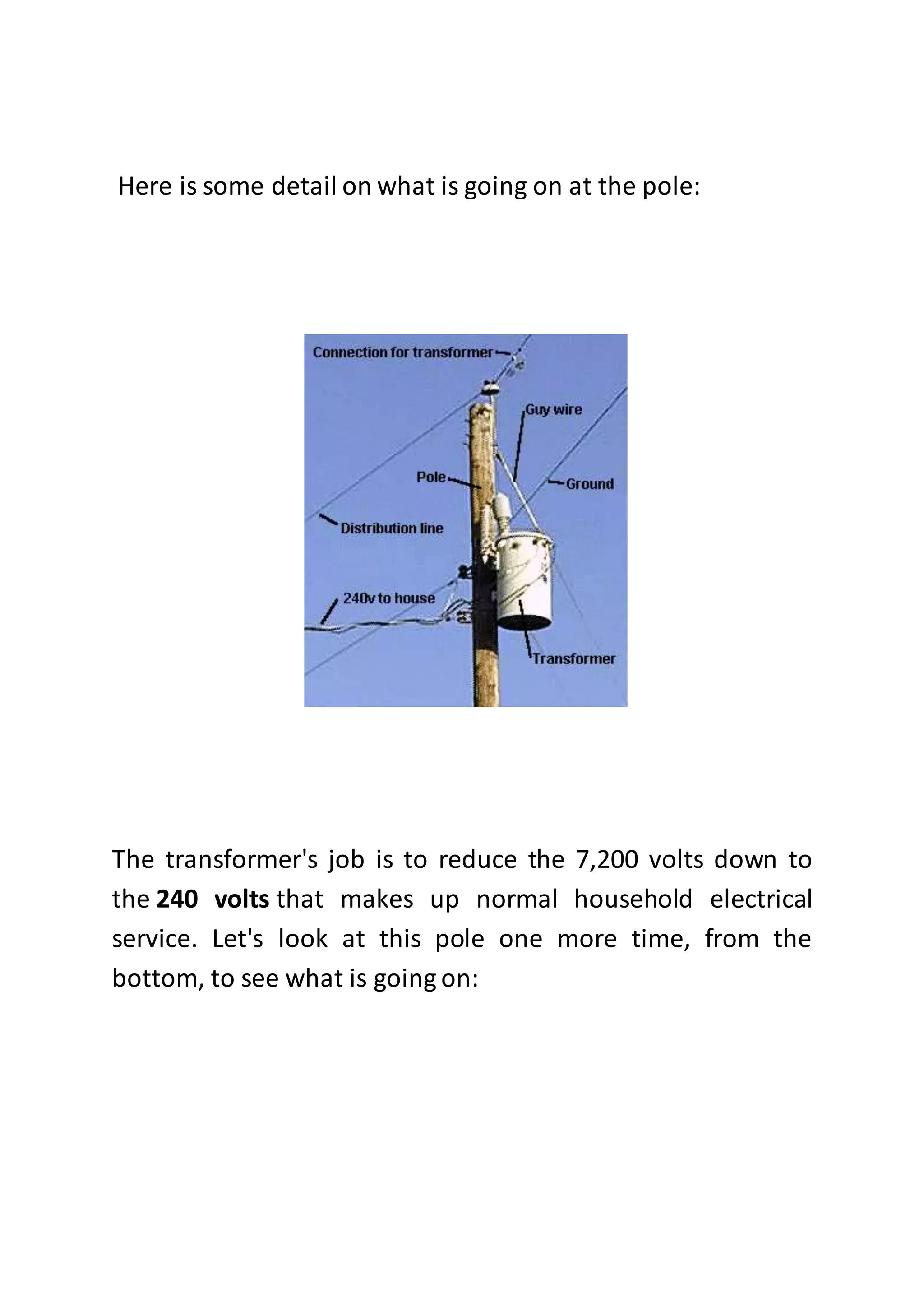 Here is some detail on what is going on at the pole:
The transformer's job is to reduce the 7,200 volts down to
the 240 volts that makes up normal household electrical
service. Let's look at this pole one more time, from the
bottom, to see what is going on:
 