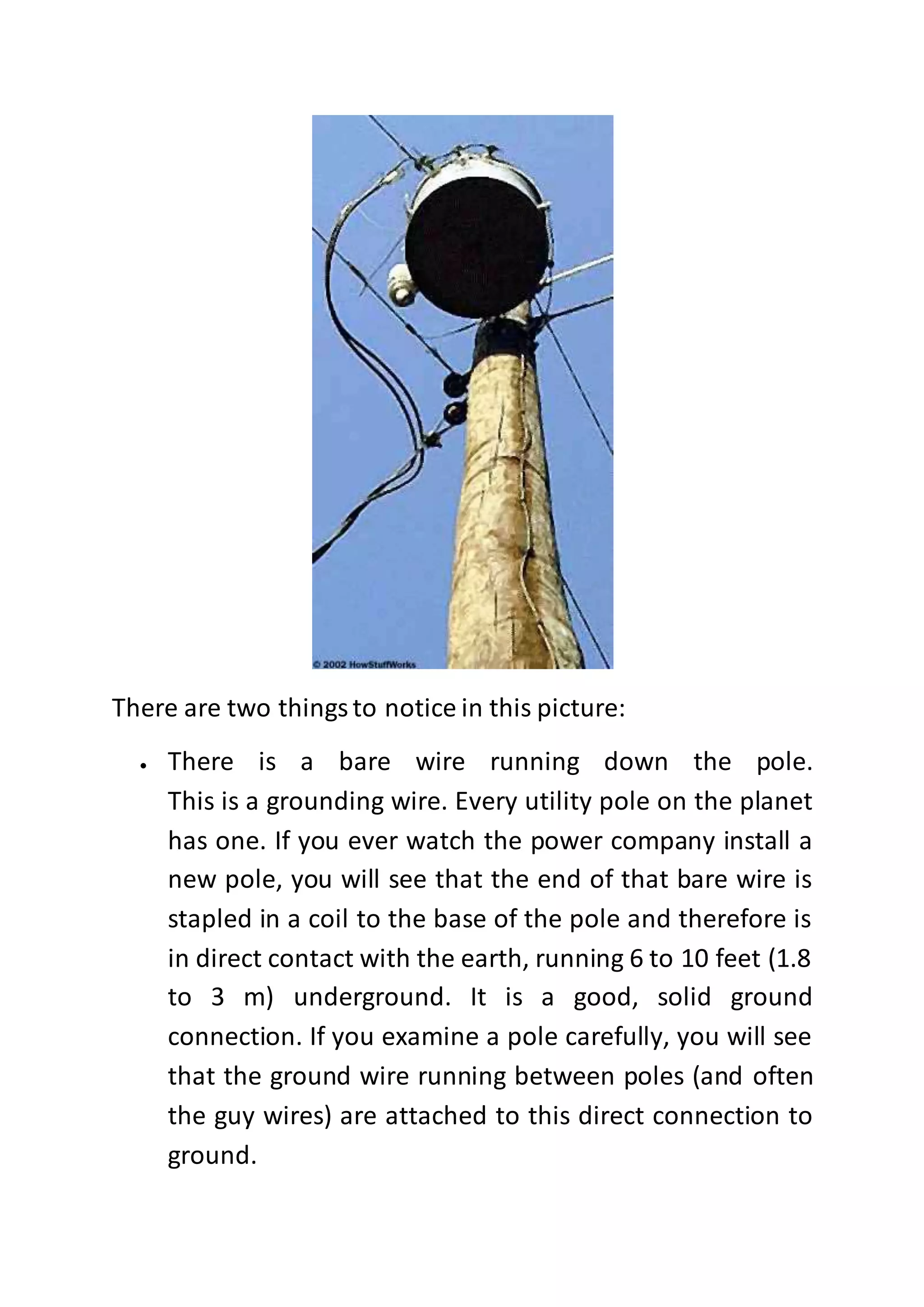 There are two thingsto notice in this picture:
 There is a bare wire running down the pole.
This is a grounding wire. Every utility pole on the planet
has one. If you ever watch the power company install a
new pole, you will see that the end of that bare wire is
stapled in a coil to the base of the pole and therefore is
in direct contact with the earth, running 6 to 10 feet (1.8
to 3 m) underground. It is a good, solid ground
connection. If you examine a pole carefully, you will see
that the ground wire running between poles (and often
the guy wires) are attached to this direct connection to
ground.
 