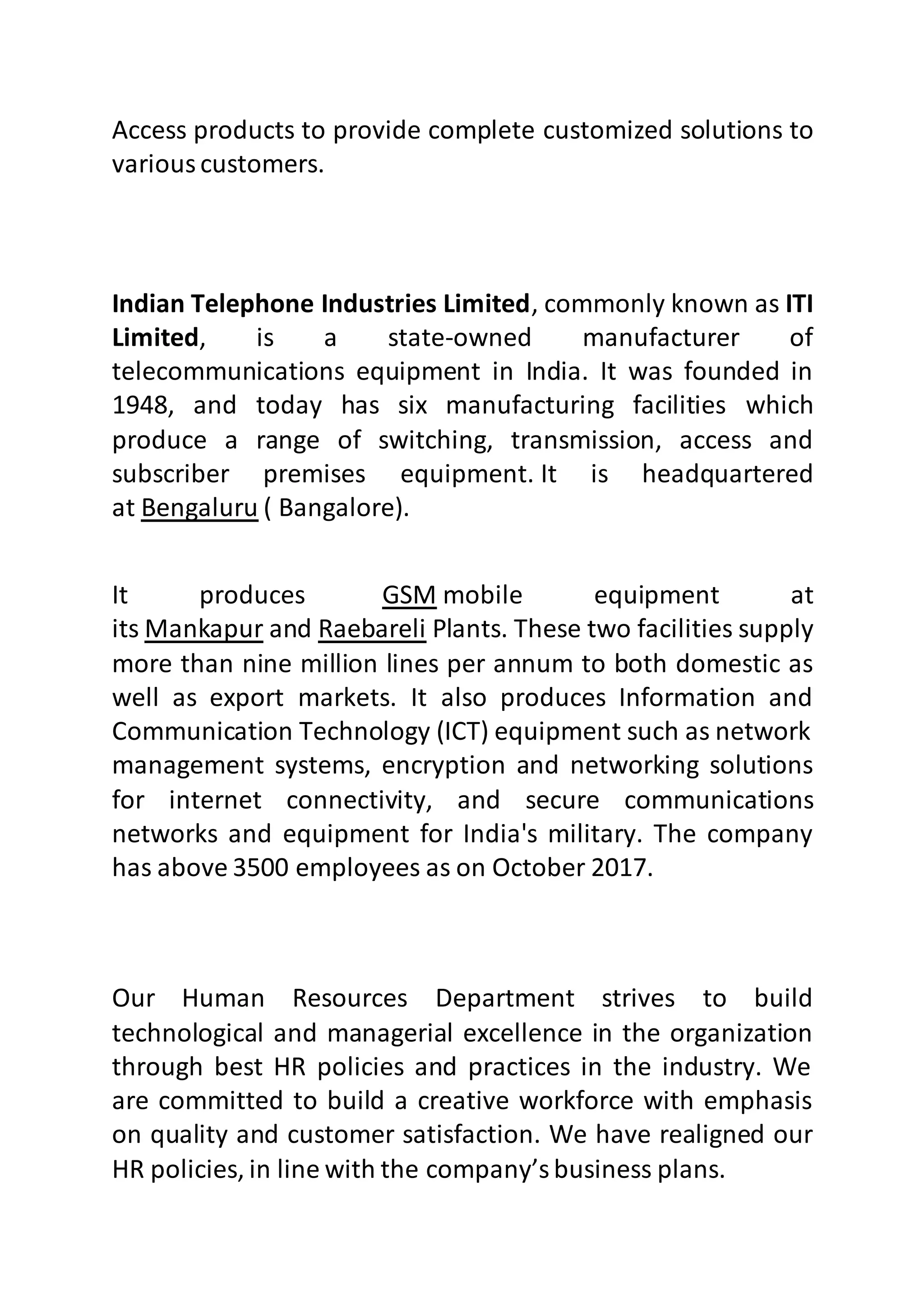 Access products to provide complete customized solutions to
variouscustomers.
Indian Telephone Industries Limited, commonly known as ITI
Limited, is a state-owned manufacturer of
telecommunications equipment in India. It was founded in
1948, and today has six manufacturing facilities which
produce a range of switching, transmission, access and
subscriber premises equipment. It is headquartered
at Bengaluru ( Bangalore).
It produces GSM mobile equipment at
its Mankapur and Raebareli Plants. These two facilities supply
more than nine million lines per annum to both domestic as
well as export markets. It also produces Information and
Communication Technology (ICT) equipment such as network
management systems, encryption and networking solutions
for internet connectivity, and secure communications
networks and equipment for India's military. The company
has above 3500 employees as on October 2017.
Our Human Resources Department strives to build
technological and managerial excellence in the organization
through best HR policies and practices in the industry. We
are committed to build a creative workforce with emphasis
on quality and customer satisfaction. We have realigned our
HR policies, in line with the company’sbusiness plans.
 