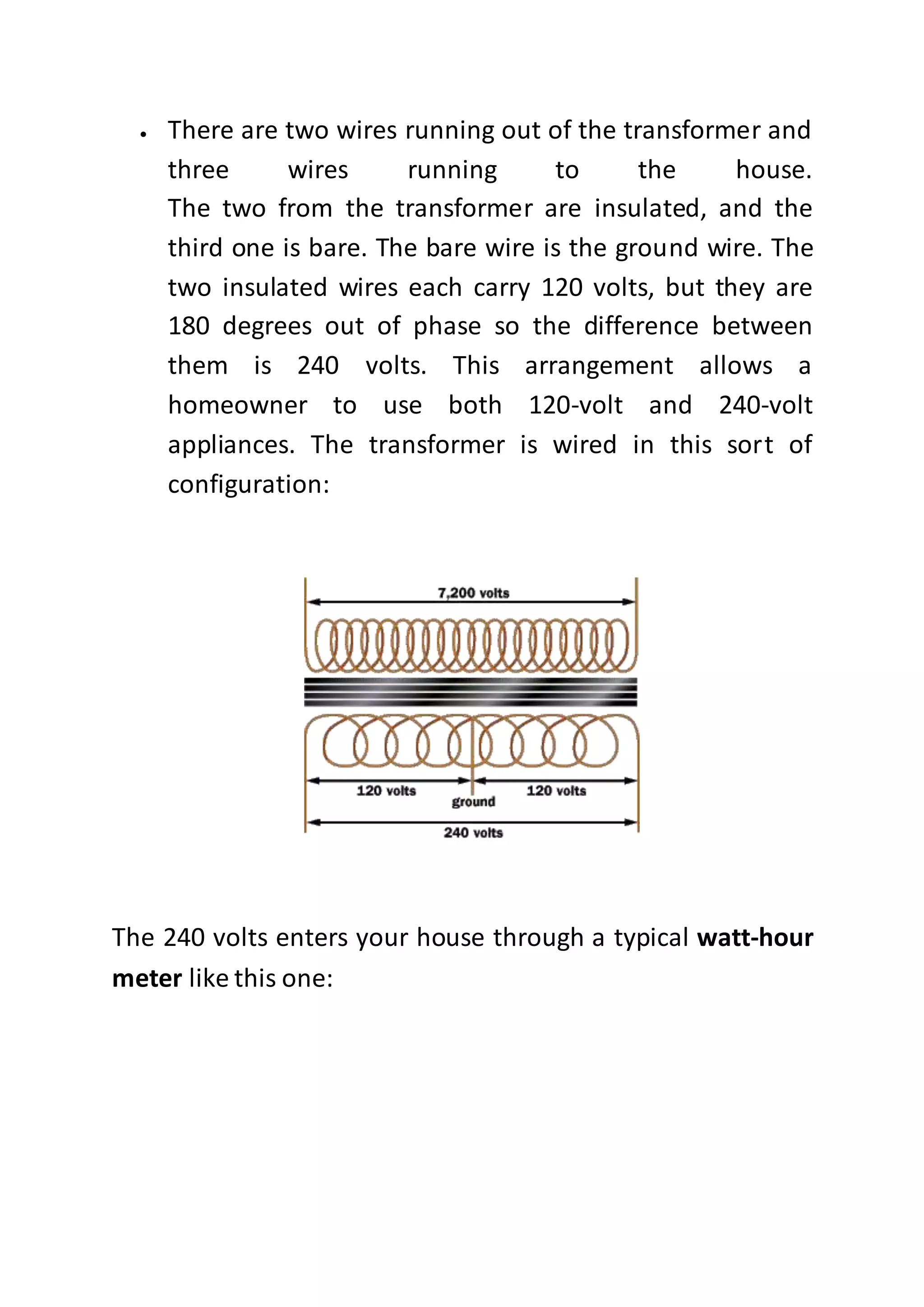  There are two wires running out of the transformer and
three wires running to the house.
The two from the transformer are insulated, and the
third one is bare. The bare wire is the ground wire. The
two insulated wires each carry 120 volts, but they are
180 degrees out of phase so the difference between
them is 240 volts. This arrangement allows a
homeowner to use both 120-volt and 240-volt
appliances. The transformer is wired in this sort of
configuration:
The 240 volts enters your house through a typical watt-hour
meter like this one:
 