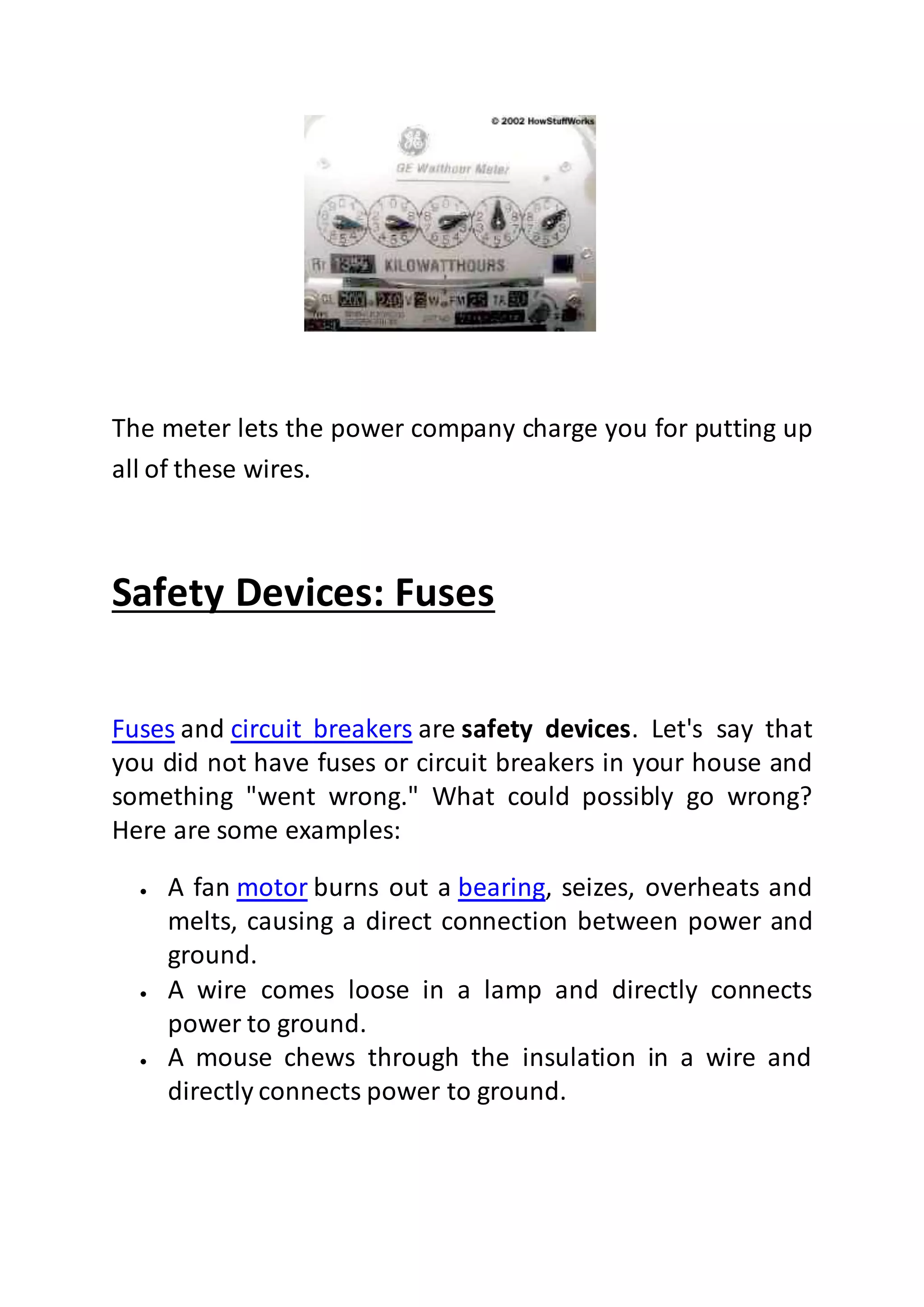 The meter lets the power company charge you for putting up
all of these wires.
Safety Devices: Fuses
Fuses and circuit breakers are safety devices. Let's say that
you did not have fuses or circuit breakers in your house and
something "went wrong." What could possibly go wrong?
Here are some examples:
 A fan motor burns out a bearing, seizes, overheats and
melts, causing a direct connection between power and
ground.
 A wire comes loose in a lamp and directly connects
power to ground.
 A mouse chews through the insulation in a wire and
directly connects power to ground.
 
