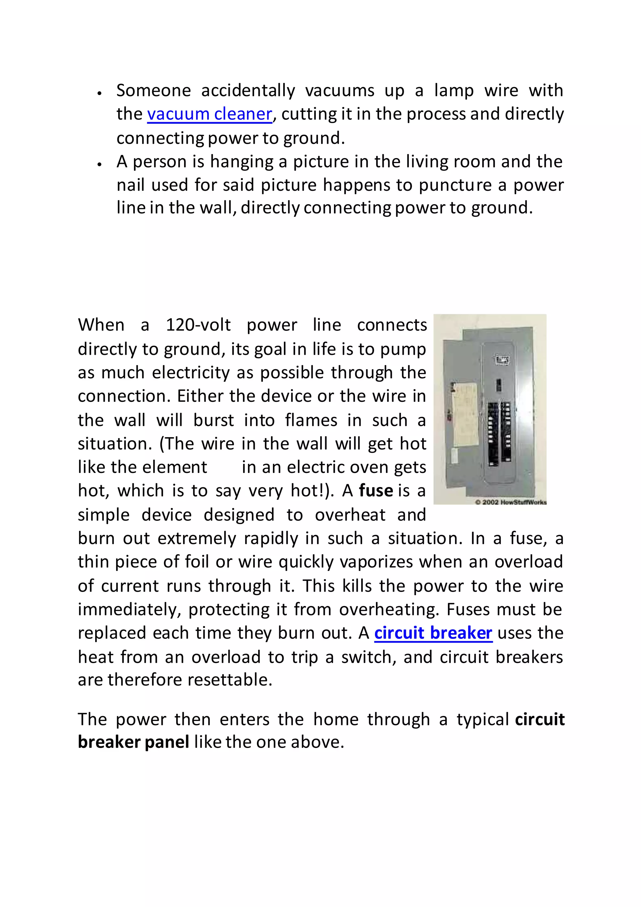  Someone accidentally vacuums up a lamp wire with
the vacuum cleaner, cutting it in the process and directly
connecting power to ground.
 A person is hanging a picture in the living room and the
nail used for said picture happens to puncture a power
line in the wall, directly connecting power to ground.
When a 120-volt power line connects
directly to ground, its goal in life is to pump
as much electricity as possible through the
connection. Either the device or the wire in
the wall will burst into flames in such a
situation. (The wire in the wall will get hot
like the element in an electric oven gets
hot, which is to say very hot!). A fuse is a
simple device designed to overheat and
burn out extremely rapidly in such a situation. In a fuse, a
thin piece of foil or wire quickly vaporizes when an overload
of current runs through it. This kills the power to the wire
immediately, protecting it from overheating. Fuses must be
replaced each time they burn out. A circuit breaker uses the
heat from an overload to trip a switch, and circuit breakers
are therefore resettable.
The power then enters the home through a typical circuit
breaker panel like the one above.
 