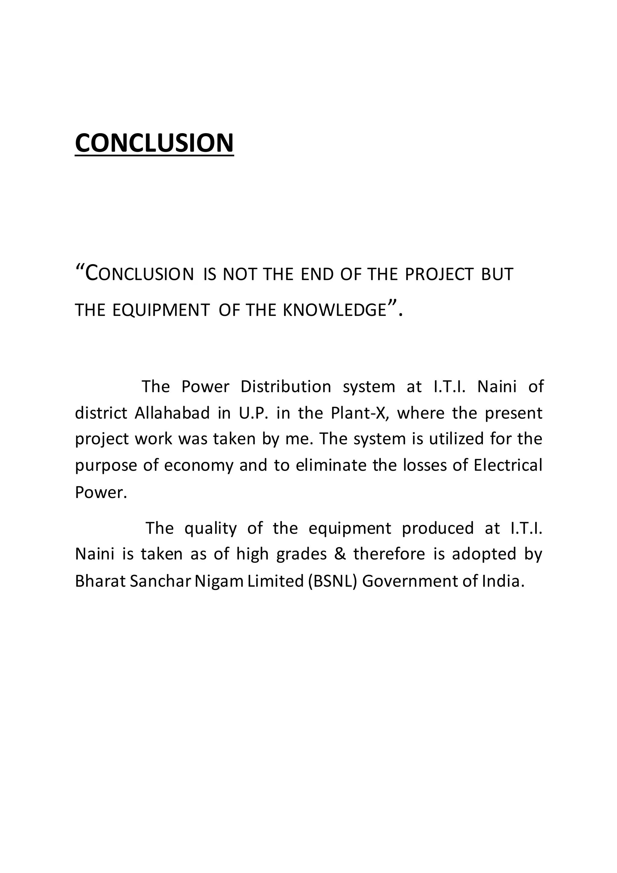 CONCLUSION
“CONCLUSION IS NOT THE END OF THE PROJECT BUT
THE EQUIPMENT OF THE KNOWLEDGE”.
The Power Distribution system at I.T.I. Naini of
district Allahabad in U.P. in the Plant-X, where the present
project work was taken by me. The system is utilized for the
purpose of economy and to eliminate the losses of Electrical
Power.
The quality of the equipment produced at I.T.I.
Naini is taken as of high grades & therefore is adopted by
Bharat SancharNigam Limited (BSNL) Government of India.
 