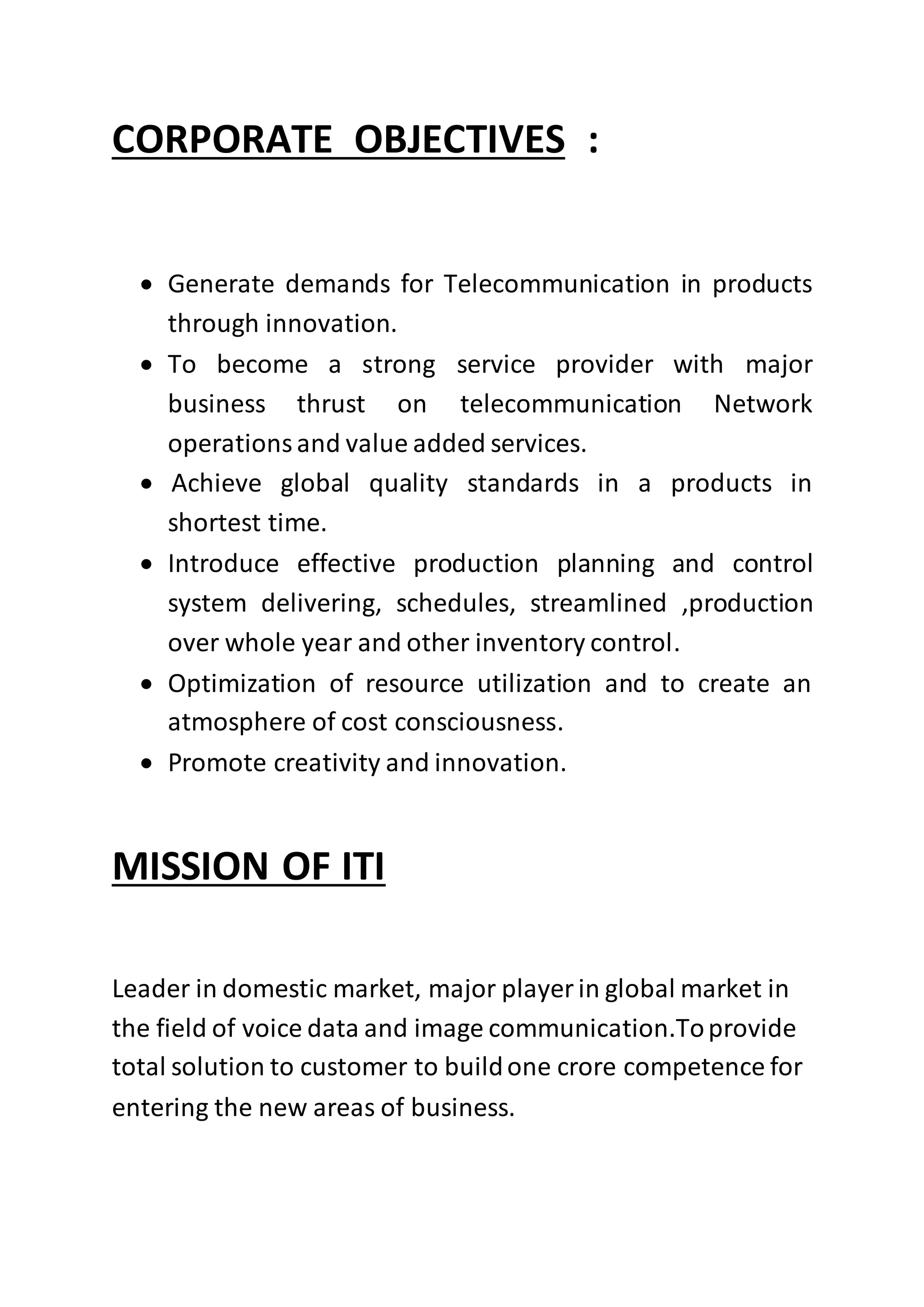 CORPORATE OBJECTIVES :
 Generate demands for Telecommunication in products
through innovation.
 To become a strong service provider with major
business thrust on telecommunication Network
operationsand value added services.
 Achieve global quality standards in a products in
shortest time.
 Introduce effective production planning and control
system delivering, schedules, streamlined ,production
over whole year and other inventory control.
 Optimization of resource utilization and to create an
atmosphere of cost consciousness.
 Promote creativity and innovation.
MISSION OF ITI
Leader in domestic market, major player in global market in
the field of voice data and image communication.Toprovide
total solution to customer to buildone crore competence for
entering the new areas of business.
 