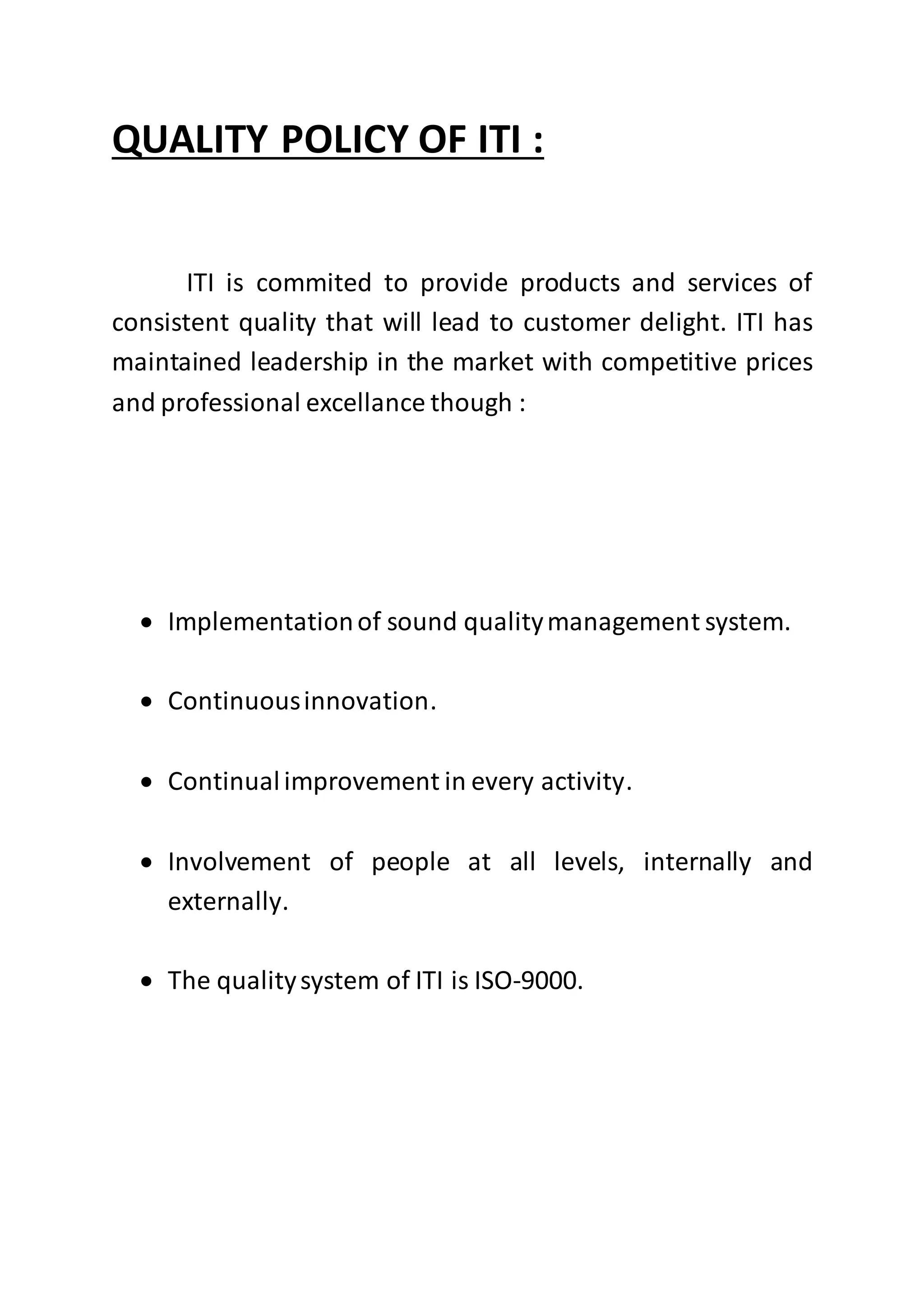 QUALITY POLICY OF ITI :
ITI is commited to provide products and services of
consistent quality that will lead to customer delight. ITI has
maintained leadership in the market with competitive prices
and professional excellance though :
 Implementationof sound qualitymanagement system.
 Continuousinnovation.
 Continualimprovement in every activity.
 Involvement of people at all levels, internally and
externally.
 The qualitysystem of ITI is ISO-9000.
 