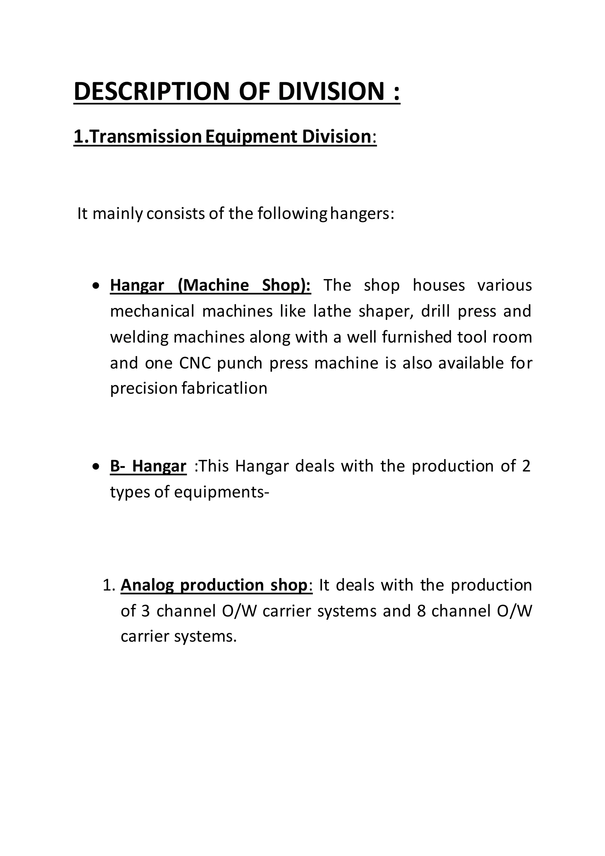 DESCRIPTION OF DIVISION :
1.TransmissionEquipment Division:
It mainly consists of the followinghangers:
 Hangar (Machine Shop): The shop houses various
mechanical machines like lathe shaper, drill press and
welding machines along with a well furnished tool room
and one CNC punch press machine is also available for
precision fabricatlion
 B- Hangar :This Hangar deals with the production of 2
types of equipments-
1. Analog production shop: It deals with the production
of 3 channel O/W carrier systems and 8 channel O/W
carrier systems.
 