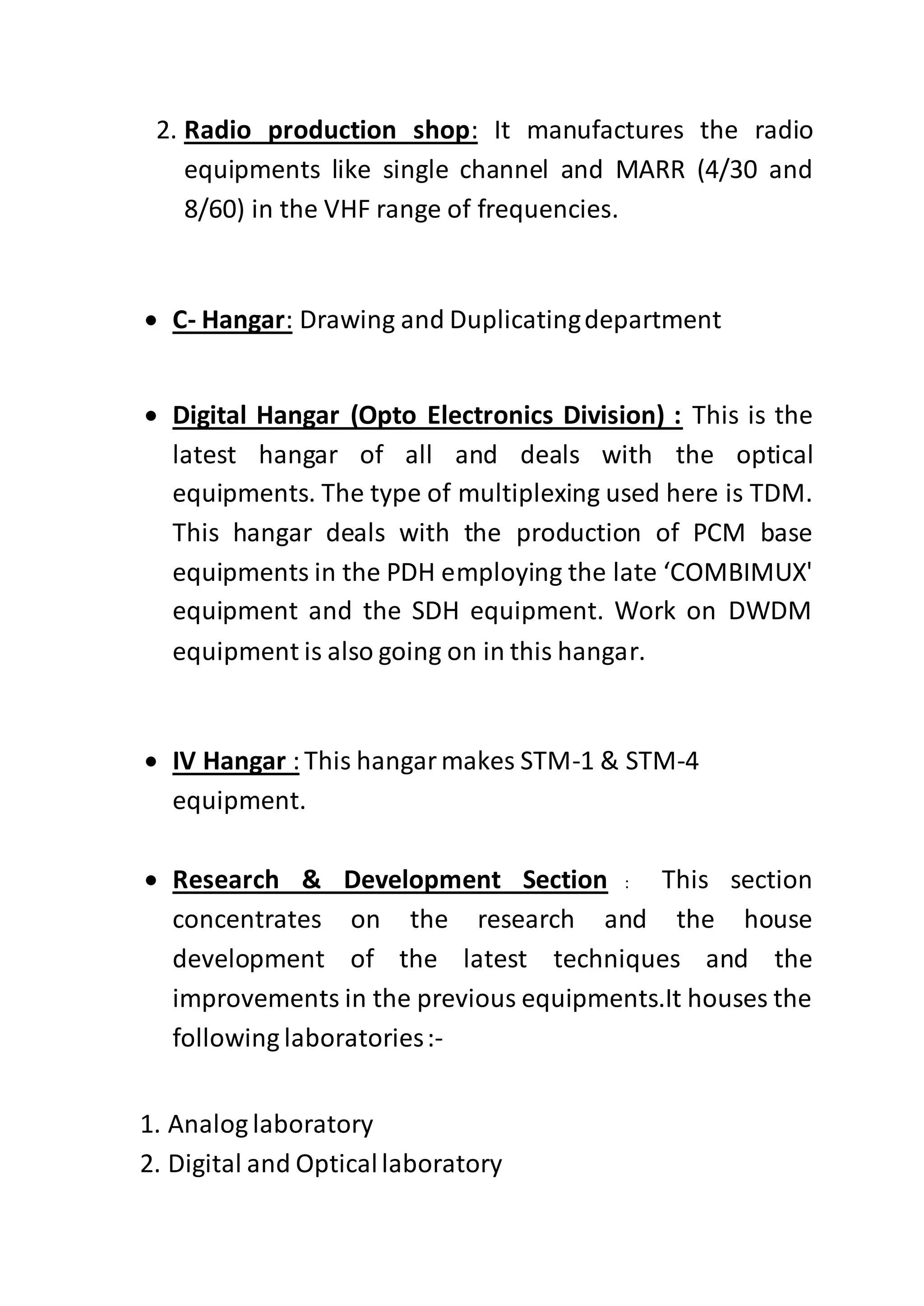 2. Radio production shop: It manufactures the radio
equipments like single channel and MARR (4/30 and
8/60) in the VHF range of frequencies.
 C- Hangar: Drawing and Duplicatingdepartment
 Digital Hangar (Opto Electronics Division) : This is the
latest hangar of all and deals with the optical
equipments. The type of multiplexing used here is TDM.
This hangar deals with the production of PCM base
equipments in the PDH employing the late ‘COMBIMUX'
equipment and the SDH equipment. Work on DWDM
equipment is also going on in this hangar.
 IV Hangar :This hangarmakes STM-1 & STM-4
equipment.
 Research & Development Section : This section
concentrates on the research and the house
development of the latest techniques and the
improvements in the previous equipments.It houses the
following laboratories:-
1. Analog laboratory
2. Digital and Opticallaboratory
 