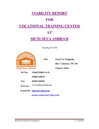 VIABILITY REPORT
                                    FOR
    VOCATIONAL TRAINING CENTER
                                      AT
                    MUNI SEVA ASHRAM

                                Trust Reg. No: F-273




                                  Post           Goraj Ta. Waghodia

                                                 Dist- Vadodara- 391 760

                                                 Gujarat, India.

      Tel Nos.      02668-268041 to 51

                    02886-268010

      Fax:          02668-268048
                    www.munisevashram.com
      Web site :-

      E-mail ID:- bgavai@yahoo.com

                    munisevaashram@yahoo.co.in




Muni Seva Asharm VTC-Wagodia2                                       - 1 -, 28/8/10
 