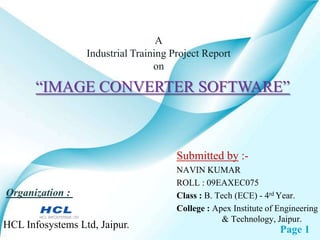 A
                  Industrial Training Project Report
                                  on

       “IMAGE CONVERTER SOFTWARE”



                                       Submitted by :-
                                       NAVIN KUMAR
                                       ROLL : 09EAXEC075
Organization :                         Class : B. Tech (ECE) - 4rd Year.
                                       College : Apex Institute of Engineering
                                                   & Technology, Jaipur.
HCL Infosystems Ltd, Jaipur.                                       Page 1
 