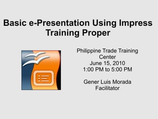 Basic e-Presentation Using Impress Training Proper Philippine Trade Training Center June 15, 2010 1:00 PM to 5:00 PM Gener Luis Morada Facilitator 