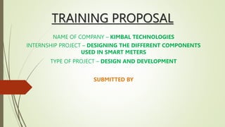 TRAINING PROPOSAL
NAME OF COMPANY – KIMBAL TECHNOLOGIES
INTERNSHIP PROJECT – DESIGNING THE DIFFERENT COMPONENTS
USED IN SMART METERS
TYPE OF PROJECT – DESIGN AND DEVELOPMENT
SUBMITTED BY
 