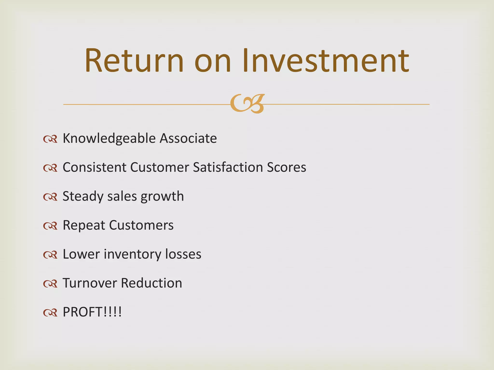 Return on Investment
Knowledgeable Associate
Consistent Customer Satisfaction Scores
Steady sales growth
Repeat Customers
Lower inventory losses
Turnover Reduction
PROFT!!!!