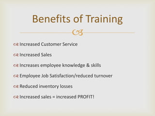 Benefits of Training
                
 Increased Customer Service

 Increased Sales

 Increases employee knowledge & skills

 Employee Job Satisfaction/reduced turnover

 Reduced inventory losses

 Increased sales = increased PROFIT!
 