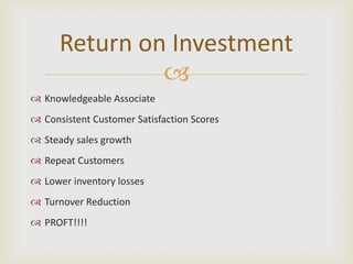 Return on Investment
               
 Knowledgeable Associate
 Consistent Customer Satisfaction Scores
 Steady sales growth
 Repeat Customers
 Lower inventory losses
 Turnover Reduction
 PROFT!!!!
 