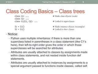 9/18/2011                     Training Python Chapter 5: Classes and OOP   5




Class Coding Basics – Class trees



• Notice:
  • Python uses multiple inheritance: if there is more than one
    superclass listed in parentheses in a class statement (like C1’s
    here), their left-to-right order gives the order in which those
    superclasses will be searched for attributes.
  • Attributes are usually attached to classes by assignments made
    within class statements, and not nested inside function def
    statements.
  • Attributes are usually attached to instances by assignments to a
    special argument passed to functions inside classes, called self.
 