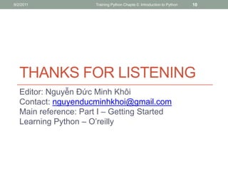 9/2/2011               Training Python Chapte 0: Introduction to Python   10




   THANKS FOR LISTENING
   Editor: Nguyễn Đức Minh Khôi
   Contact: nguyenducminhkhoi@gmail.com
   Main reference: Part I – Getting Started
   Learning Python – O’reilly
 