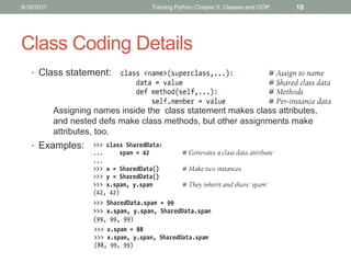 9/18/2011                           Training Python Chapter 5: Classes and OOP   10




Class Coding Details
   • Class statement:



            Assigning names inside the class statement makes class attributes,
            and nested defs make class methods, but other assignments make
            attributes, too.
   • Examples:
 