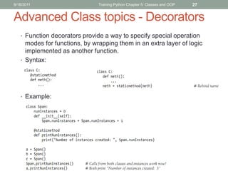 9/18/2011                      Training Python Chapter 5: Classes and OOP   27


Advanced Class topics - Decorators
   • Function decorators provide a way to specify special operation
     modes for functions, by wrapping them in an extra layer of logic
     implemented as another function.
   • Syntax:




   • Example:
 