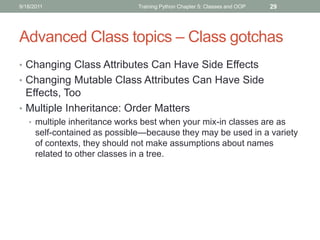 9/18/2011                      Training Python Chapter 5: Classes and OOP   29




Advanced Class topics – Class gotchas
• Changing Class Attributes Can Have Side Effects
• Changing Mutable Class Attributes Can Have Side
  Effects, Too
• Multiple Inheritance: Order Matters
   • multiple inheritance works best when your mix-in classes are as
      self-contained as possible—because they may be used in a variety
      of contexts, they should not make assumptions about names
      related to other classes in a tree.
 