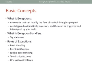 7/13/2012                      Training Python @HCMUT Summer 2012 - Chapter 6   4




Basic Concepts
• What is Exceptions:
  • Are events that can modify the flow of control through a program
  • Are triggered automatically on errors, and they can be triggered and
    intercepted by your code.
• What is Exception Handlers:
  • Try statement
• Roles of Exceptions:
   • Error Handling
   • Event Notification
   • Special case Handling
   • Termination Actions
   • Unusual control flows
 