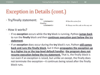 7/13/2012                       Training Python @HCMUT Summer 2012 - Chapter 6   12




Exception in Details (cont.)
• Try/finally statement:


• How it works?
  • If no exception occurs while the try block is running, Python jumps back
    to run the finally block and then continues execution past below the try
    statement.
  • If an exception does occur during the try block’s run, Python still comes
    back and runs the finally block, but it then propagates the exception up
    to a higher try or the top-level default handler; the program does not
    resume execution below the try statement. That is, the finally block is
    run even if an exception is raised, but unlike an except, the finally does
    not terminate the exception—it continues being raised after the finally
    block runs.
 