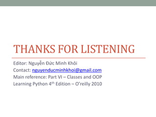 THANKS FOR LISTENING
Editor: Nguyễn Đức Minh Khôi
Contact: nguyenducminhkhoi@gmail.com
Main reference: Part VI – Classes and OOP
Learning Python 4th Edition – O’reilly 2010
 