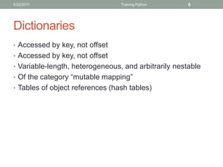 5/22/2011                        Training Python      6




Dictionaries
• Accessed by key, not offset
• Accessed by key, not offset
• Variable-length, heterogeneous, and arbitrarily nestable
• Of the category “mutable mapping”
• Tables of object references (hash tables)
 