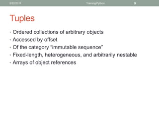 5/22/2011                         Training Python    9




Tuples
• Ordered collections of arbitrary objects
• Accessed by offset
• Of the category “immutable sequence”
• Fixed-length, heterogeneous, and arbitrarily nestable
• Arrays of object references
 