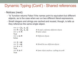 Dynamic Typing (Cont’) - Shared references
• Notices (next):
  • “is” function returns False if the names point to equivalent but different
    objects, as is the case when we run two different literal expressions.
  • Small integers and strings are cached and reused, though, is tells us
    they reference the same single object.
 