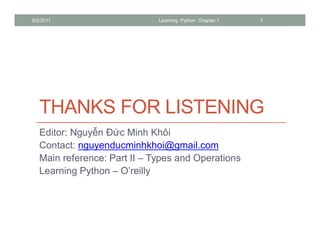 9/2/2011                      Learning Python Chapter 1   1




   THANKS FOR LISTENING
   Editor: Nguy n Đ c Minh Khôi
   Contact: nguyenducminhkhoi@gmail.com
   Main reference: Part II – Types and Operations
   Learning Python – O’reilly
 