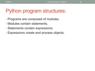 9/2/2011                    Learning Python Chapter 2   3




Python program structures:
• Programs are composed of modules.
• Modules contain statements.
• Statements contain expressions.
• Expressions create and process objects.
 