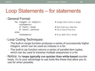 9/2/2011                             Learning Python Chapter 2    15




Loop Statements – for statements
• General Format:




• Loop Coding Techniques:
   • The built-in range function produces a series of successively higher
     integers, which can be used as indexes in a for.
   • The built-in zip function returns a series of parallel-item tuples,
     which can be used to traverse multiple sequences in a for.
• Notice: for loops typically run quicker than while-based counter
  loops, it’s to your advantage to use tools like these that allow you to
  use for when possible.
 