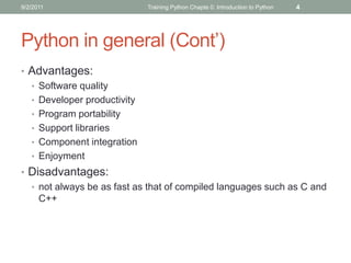 9/2/2011                     Training Python Chapte 0: Introduction to Python   4




Python in general (Cont’)
• Advantages:
  • Software quality
  • Developer productivity
  • Program portability
  • Support libraries
  • Component integration
  • Enjoyment
• Disadvantages:
  • not always be as fast as that of compiled languages such as C and
    C++
 