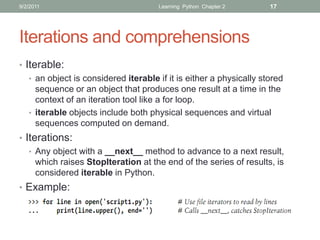 9/2/2011                              Learning Python Chapter 2      17




Iterations and comprehensions
• Iterable:
   • an object is considered iterable if it is either a physically stored
     sequence or an object that produces one result at a time in the
     context of an iteration tool like a for loop.
   • iterable objects include both physical sequences and virtual
     sequences computed on demand.
• Iterations:
   • Any object with a __next__ method to advance to a next result,
     which raises StopIteration at the end of the series of results, is
     considered iterable in Python.
• Example:
 